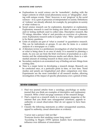 . Explanations in social science can be `nomothetic', dealing with the
larger contexts in which social phenomena occur, or `idiographic', deal-
ing with unique events. `Data', however, is not `pregiven' in the social
sciences ± it is a part of processes of interpretation in society. Definitions
of `violence' are already affected, for example, by perceptions in society
of what violence is.
. Social science research can be exploratory, descriptive or explanatory.
Exploratory research is used for testing new ideas or areas of research
and/or testing methods used to collect data. Descriptive research, like
TV ratings, describes `what is' and provides an overview of a phenom-
enon. Explanatory research seeks to explain `why'. `Why' questions tend
to be theory questions.
. Units of analysis are part of `what is counted' in quantitative research.
This can be individuals or groups. It can also be items in a content
analysis of a newspaper or a video.
. A literature review is a preliminary investigation of what has been done
or what is being done in an area of study. It is essential to planning a
study. As you can see from the brief overviews of journalism as a pro-
fession and the relationship between media and effects, there is a sub-
stantial amount of existing research in these areas of study.
. Secondary analysis is an economical way of finding out new things from
existing data.
. Time is a major factor in developing a research design. Research can
be conducted once, at a particular point in time, or over time. Trend
studies and panels are longitudinal and allow comparison over time.
Experiments are the most controlled of all research studies, allowing
investigation of the impact of specific phenomena over a period of time.
REVIEW EXERCISES
1 Find two journal articles from a sociology, psychology or media
journal that you think are examples of descriptive and explanatory
research. Write a brief one-page summary of the research design.
2 Find a report on a research study in a newspaper, magazine or the
internet that you think uses unsupported assertions, appeals to
authority or casual observation (that do not appear to have been
tested).
3 Classify the following statements as either unsupported assertion,
appeal to authority, casual observation or evidence.
`I never met a person I did not like'
`Everyone knows that smoking causes lung cancer'
`According to Rogers (1970) opinion leaders have extraordinary
influence over diffusion of innovations'
B A L N AV E S A N D C A P U T I
30
 