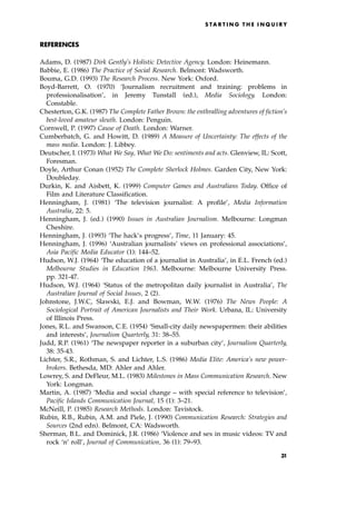 REFERENCES
Adams, D. (1987) Dirk Gently's Holistic Detective Agency. London: Heinemann.
Babbie, E. (1986) The Practice of Social Research. Belmont: Wadsworth.
Bouma, G.D. (1993) The Research Process. New York: Oxford.
Boyd-Barrett, O. (1970) `Journalism recruitment and training: problems in
professionalisation', in Jeremy Tunstall (ed.), Media Sociology. London:
Constable.
Chesterton, G.K. (1987) The Complete Father Brown: the enthralling adventures of fiction's
best-loved amateur sleuth. London: Penguin.
Cornwell, P. (1997) Cause of Death. London: Warner.
Cumberbatch, G. and Howitt, D. (1989) A Measure of Uncertainty: The effects of the
mass media. London: J. Libbey.
Deutscher, I. (1973) What We Say, What We Do: sentiments and acts. Glenview, IL: Scott,
Foresman.
Doyle, Arthur Conan (1952) The Complete Sherlock Holmes. Garden City, New York:
Doubleday.
Durkin, K. and Aisbett, K. (1999) Computer Games and Australians Today. Office of
Film and Literature Classification.
Henningham, J. (1981) `The television journalist: A profile', Media Information
Australia, 22: 5.
Henningham, J. (ed.) (1990) Issues in Australian Journalism. Melbourne: Longman
Cheshire.
Henningham, J. (1993) `The hack's progress', Time, 11 January: 45.
Henningham, J. (1996) `Australian journalists' views on professional associations',
Asia Pacific Media Educator (1): 144±52.
Hudson, W.J. (1964) `The education of a journalist in Australia', in E.L. French (ed.)
Melbourne Studies in Education 1963. Melbourne: Melbourne University Press.
pp. 321-47.
Hudson, W.J. (1964) `Status of the metropolitan daily journalist in Australia', The
Australian Journal of Social Issues, 2 (2).
Johnstone, J.W.C, Slawski, E.J. and Bowman, W.W. (1976) The News People: A
Sociological Portrait of American Journalists and Their Work. Urbana, IL: University
of Illinois Press.
Jones, R.L. and Swanson, C.E. (1954) `Small-city daily newspapermen: their abilities
and interests', Journalism Quarterly, 31: 38±55.
Judd, R.P. (1961) `The newspaper reporter in a suburban city', Journalism Quarterly,
38: 35-43.
Lichter, S.R., Rothman, S. and Lichter, L.S. (1986) Media Elite: America's new power-
brokers. Bethesda, MD: Ahler and Ahler.
Lowrey, S. and DeFleur, M.L. (1983) Milestones in Mass Communication Research. New
York: Longman.
Martin, A. (1987) `Media and social change ± with special reference to television',
Pacific Islands Communication Journal, 15 (1): 3±21.
McNeill, P. (1985) Research Methods. London: Tavistock.
Rubin, R.B., Rubin, A.M. and Piele, J. (1990) Communication Research: Strategies and
Sources (2nd edn). Belmont, CA: Wadsworth.
Sherman, B.L. and Dominick, J.R. (1986) `Violence and sex in music videos: TV and
rock `n' roll', Journal of Communication, 36 (1): 79±93.
S TA R T I N G T H E I N Q U I R Y
31
 