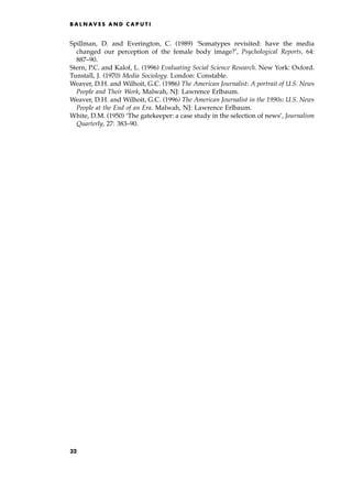 Spillman, D. and Everington, C. (1989) `Somatypes revisited: have the media
changed our perception of the female body image?', Psychological Reports, 64:
887±90.
Stern, P.C. and Kalof, L. (1996) Evaluating Social Science Research. New York: Oxford.
Tunstall, J. (1970) Media Sociology. London: Constable.
Weaver, D.H. and Wilhoit, G.C. (1986) The American Journalist: A portrait of U.S. News
People and Their Work, Malwah, NJ: Lawrence Erlbaum.
Weaver, D.H. and Wilhoit, G.C. (1996) The American Journalist in the 1990s: U.S. News
People at the End of an Era. Malwah, NJ: Lawrence Erlbaum.
White, D.M. (1950) `The gatekeeper: a case study in the selection of news', Journalism
Quarterly, 27: 383±90.
B A L N AV E S A N D C A P U T I
32
 