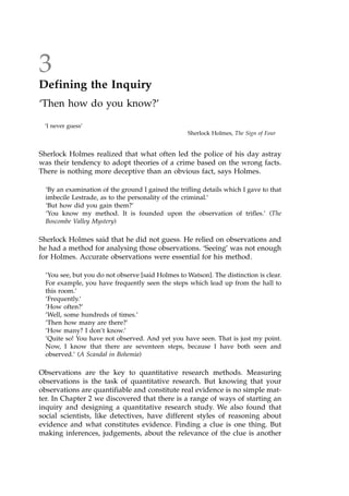 3
Defining the Inquiry
`Then how do you know?'
`I never guess'
Sherlock Holmes, The Sign of Four
Sherlock Holmes realized that what often led the police of his day astray
was their tendency to adopt theories of a crime based on the wrong facts.
There is nothing more deceptive than an obvious fact, says Holmes.
`By an examination of the ground I gained the trifling details which I gave to that
imbecile Lestrade, as to the personality of the criminal.'
`But how did you gain them?'
`You know my method. It is founded upon the observation of trifles.' (The
Boscombe Valley Mystery)
Sherlock Holmes said that he did not guess. He relied on observations and
he had a method for analysing those observations. `Seeing' was not enough
for Holmes. Accurate observations were essential for his method.
'You see, but you do not observe [said Holmes to Watson]. The distinction is clear.
For example, you have frequently seen the steps which lead up from the hall to
this room.'
'Frequently.'
'How often?'
'Well, some hundreds of times.'
'Then how many are there?'
'How many? I don't know.'
'Quite so! You have not observed. And yet you have seen. That is just my point.
Now, I know that there are seventeen steps, because I have both seen and
observed.' (A Scandal in Bohemia)
Observations are the key to quantitative research methods. Measuring
observations is the task of quantitative research. But knowing that your
observations are quantifiable and constitute real evidence is no simple mat-
ter. In Chapter 2 we discovered that there is a range of ways of starting an
inquiry and designing a quantitative research study. We also found that
social scientists, like detectives, have different styles of reasoning about
evidence and what constitutes evidence. Finding a clue is one thing. But
making inferences, judgements, about the relevance of the clue is another
 