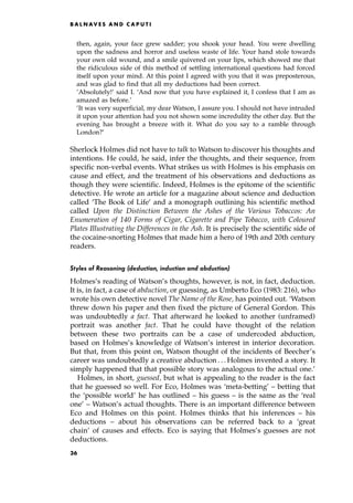 then, again, your face grew sadder; you shook your head. You were dwelling
upon the sadness and horror and useless waste of life. Your hand stole towards
your own old wound, and a smile quivered on your lips, which showed me that
the ridiculous side of this method of settling international questions had forced
itself upon your mind. At this point I agreed with you that it was preposterous,
and was glad to find that all my deductions had been correct.
'Absolutely!' said I. `And now that you have explained it, I confess that I am as
amazed as before.'
'It was very superficial, my dear Watson, I assure you. I should not have intruded
it upon your attention had you not shown some incredulity the other day. But the
evening has brought a breeze with it. What do you say to a ramble through
London?'
Sherlock Holmes did not have to talk to Watson to discover his thoughts and
intentions. He could, he said, infer the thoughts, and their sequence, from
specific non-verbal events. What strikes us with Holmes is his emphasis on
cause and effect, and the treatment of his observations and deductions as
though they were scientific. Indeed, Holmes is the epitome of the scientific
detective. He wrote an article for a magazine about science and deduction
called `The Book of Life' and a monograph outlining his scientific method
called Upon the Distinction Between the Ashes of the Various Tobaccos: An
Enumeration of 140 Forms of Cigar, Cigarette and Pipe Tobacco, with Coloured
Plates Illustrating the Differences in the Ash. It is precisely the scientific side of
the cocaine-snorting Holmes that made him a hero of 19th and 20th century
readers.
Styles of Reasoning (deduction, induction and abduction)
Holmes's reading of Watson's thoughts, however, is not, in fact, deduction.
It is, in fact, a case of abduction, or guessing, as Umberto Eco (1983: 216), who
wrote his own detective novel The Name of the Rose, has pointed out. `Watson
threw down his paper and then fixed the picture of General Gordon. This
was undoubtedly a fact. That afterward he looked to another (unframed)
portrait was another fact. That he could have thought of the relation
between these two portraits can be a case of undercoded abduction,
based on Holmes's knowledge of Watson's interest in interior decoration.
But that, from this point on, Watson thought of the incidents of Beecher's
career was undoubtedly a creative abduction . . . Holmes invented a story. It
simply happened that that possible story was analogous to the actual one.'
Holmes, in short, guessed, but what is appealing to the reader is the fact
that he guessed so well. For Eco, Holmes was `meta-betting' ± betting that
the `possible world' he has outlined ± his guess ± is the same as the `real
one' ± Watson's actual thoughts. There is an important difference between
Eco and Holmes on this point. Holmes thinks that his inferences ± his
deductions ± about his observations can be referred back to a `great
chain' of causes and effects. Eco is saying that Holmes's guesses are not
deductions.
B A L N AV E S A N D C A P U T I
36
 