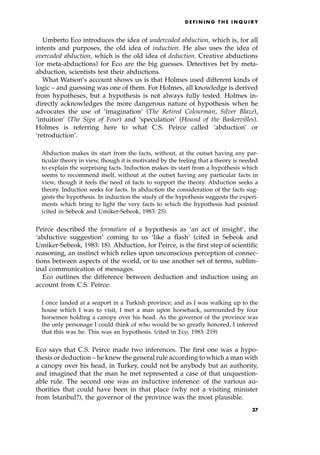 Umberto Eco introduces the idea of undercoded abduction, which is, for all
intents and purposes, the old idea of induction. He also uses the idea of
overcoded abduction, which is the old idea of deduction. Creative abductions
(or meta-abductions) for Eco are the big guesses. Detectives bet by meta-
abduction, scientists test their abductions.
What Watson's account shows us is that Holmes used different kinds of
logic ± and guessing was one of them. For Holmes, all knowledge is derived
from hypotheses, but a hypothesis is not always fully tested. Holmes in-
directly acknowledges the more dangerous nature of hypothesis when he
advocates the use of `imagination' (The Retired Colourman, Silver Blaze),
`intuition' (The Sign of Four) and `speculation' (Hound of the Baskervilles).
Holmes is referring here to what C.S. Peirce called `abduction' or
`retroduction'.
Abduction makes its start from the facts, without, at the outset having any par-
ticular theory in view, though it is motivated by the feeling that a theory is needed
to explain the surprising facts. Induction makes its start from a hypothesis which
seems to recommend itself, without at the outset having any particular facts in
view, though it feels the need of facts to support the theory. Abduction seeks a
theory. Induction seeks for facts. In abduction the consideration of the facts sug-
gests the hypothesis. In induction the study of the hypothesis suggests the experi-
ments which bring to light the very facts to which the hypothesis had pointed
(cited in Sebeok and Umiker-Sebeok, 1983: 25).
Peirce described the formation of a hypothesis as `an act of insight', the
`abductive suggestion' coming to us `like a flash' (cited in Sebeok and
Umiker-Sebeok, 1983: 18). Abduction, for Peirce, is the first step of scientific
reasoning, an instinct which relies upon unconscious perception of connec-
tions between aspects of the world, or to use another set of terms, sublim-
inal communication of messages.
Eco outlines the difference between deduction and induction using an
account from C.S. Peirce:
I once landed at a seaport in a Turkish province; and as I was walking up to the
house which I was to visit, I met a man upon horseback, surrounded by four
horsemen holding a canopy over his head. As the governor of the province was
the only personage I could think of who would be so greatly honored, I inferred
that this was he. This was an hypothesis. (cited in Eco, 1983: 219)
Eco says that C.S. Peirce made two inferences. The first one was a hypo-
thesis or deduction ± he knew the general rule according to which a man with
a canopy over his head, in Turkey, could not be anybody but an authority,
and imagined that the man he met represented a case of that unquestion-
able rule. The second one was an inductive inference: of the various au-
thorities that could have been in that place (why not a visiting minister
from Istanbul?), the governor of the province was the most plausible.
D E F I N I N G T H E I N Q U I R Y
37
 