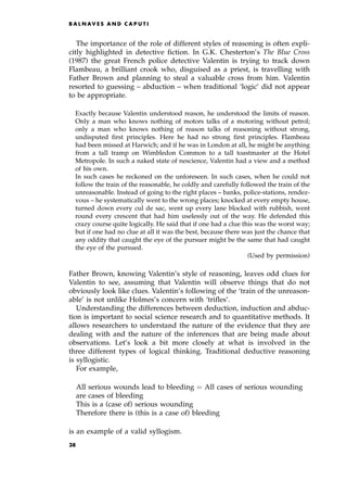 The importance of the role of different styles of reasoning is often expli-
citly highlighted in detective fiction. In G.K. Chesterton's The Blue Cross
(1987) the great French police detective Valentin is trying to track down
Flambeau, a brilliant crook who, disguised as a priest, is travelling with
Father Brown and planning to steal a valuable cross from him. Valentin
resorted to guessing ± abduction ± when traditional `logic' did not appear
to be appropriate.
Exactly because Valentin understood reason, he understood the limits of reason.
Only a man who knows nothing of motors talks of a motoring without petrol;
only a man who knows nothing of reason talks of reasoning without strong,
undisputed first principles. Here he had no strong first principles. Flambeau
had been missed at Harwich; and if he was in London at all, he might be anything
from a tall tramp on Wimbledon Common to a tall toastmaster at the Hotel
Metropole. In such a naked state of nescience, Valentin had a view and a method
of his own.
In such cases he reckoned on the unforeseen. In such cases, when he could not
follow the train of the reasonable, he coldly and carefully followed the train of the
unreasonable. Instead of going to the right places ± banks, police-stations, rendez-
vous ± he systematically went to the wrong places; knocked at every empty house,
turned down every cul de sac, went up every lane blocked with rubbish, went
round every crescent that had him uselessly out of the way. He defended this
crazy course quite logically. He said that if one had a clue this was the worst way;
but if one had no clue at all it was the best, because there was just the chance that
any oddity that caught the eye of the pursuer might be the same that had caught
the eye of the pursued.
(Used by permission)
Father Brown, knowing Valentin's style of reasoning, leaves odd clues for
Valentin to see, assuming that Valentin will observe things that do not
obviously look like clues. Valentin's following of the `train of the unreason-
able' is not unlike Holmes's concern with `trifles'.
Understanding the differences between deduction, induction and abduc-
tion is important to social science research and to quantitative methods. It
allows researchers to understand the nature of the evidence that they are
dealing with and the nature of the inferences that are being made about
observations. Let's look a bit more closely at what is involved in the
three different types of logical thinking. Traditional deductive reasoning
is syllogistic.
For example,
All serious wounds lead to bleeding ˆ All cases of serious wounding
are cases of bleeding
This is a (case of) serious wounding
Therefore there is (this is a case of) bleeding
is an example of a valid syllogism.
B A L N AV E S A N D C A P U T I
38
 