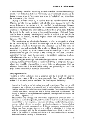 a habit; being a man is a necessary but not sufficient cause for becoming a
monk. The distinction between `necessary' and `sufficient' causes can be
fuzzy because what is `necessary' and what is `sufficient' may sometimes
be a matter of point of view.
Trying to isolate causes is, of course, basic to detective fiction. Ellery
Queen's novels provide readers with all the clues needed to solve the
crime. It is up to the reader to try to establish the relationships between
the clues and to deduce the cause of the crime (the killer or killers). `By the
exercise of strict logic and irrefutable deductions from given data, it should
be simple for the reader to name at this point the murderer of Abigail Doorn
and Dr. Francis Jannery. I say simple advisedly. Actually it is not simple; the
deductions are natural, but they require sharp and unflagging thought'
(Queen, 1983: 199).
The quantitative social scientist, however, is often in the position where
he or she is trying to establish relationships but not trying (or not able)
to establish causation. Correlation and causation are not the same in
quantitative research methods. The reader of Ellery Queen's novels, for
example, may come up with a statement of relationships between clues
(correlation) but get the answer to the identity of the killer (causation)
completely wrong ± even though some of the reader's suggested relation-
ships between clues are, in fact, correct.
Establishing relationships and establishing causation can be different. In
defining our inquiry therefore it is worthwhile trying to `map' our thoughts
about the possible relationships between different phenomena that we
observe. Sometimes it is worthwhile doing this graphically to check the
logic of the relationships between phenomena.
Mapping Relationships
Turning a verbal statement into a diagram can be a useful first step in
defining our research. Here are two paragraphs from Pugh and Hickson
(1989: 115) with the points numbered for the diagram following:
Innovative firms have an `integrative' approach to problems. They have a will-
ingness to see problems as wholes (1) and in their solutions to move beyond
received wisdom (2), to challenge established practices. Entrepreneurial organisa-
tions [in this context just another way of saying `innovative organisations'] are
willing to operate at the edges of their competence, dealing with what they do not
yet know (2 repeated). - - -
They contrast very strongly with firms with a `segmentalist' approach. These see
problems as narrowly as possible, independently of their context. Companies like
this are likely to have segmented structures (3); a large number of compartments
strongly walled off from one another ± production department from marketing
department, corporate managers from divisional managers, management from
labour, men from women. As soon as a problem is identified it is broken up
and the parts dealt with by the appropriate departments. Little or no effort is
given to the problem as an integrated whole. ± So entrepreneurial spirit is stifled
and the solution is unlikely to be innovative.
D E F I N I N G T H E I N Q U I R Y
41
 