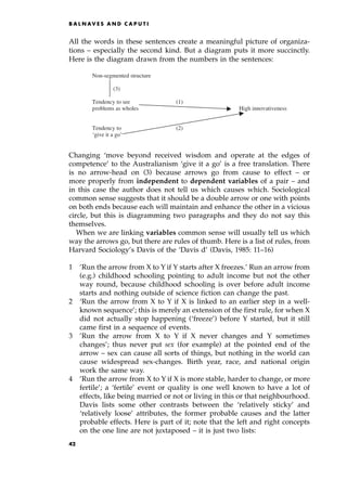 All the words in these sentences create a meaningful picture of organiza-
tions ± especially the second kind. But a diagram puts it more succinctly.
Here is the diagram drawn from the numbers in the sentences:
Changing `move beyond received wisdom and operate at the edges of
competence' to the Australianism `give it a go' is a free translation. There
is no arrow-head on (3) because arrows go from cause to effect ± or
more properly from independent to dependent variables of a pair ± and
in this case the author does not tell us which causes which. Sociological
common sense suggests that it should be a double arrow or one with points
on both ends because each will maintain and enhance the other in a vicious
circle, but this is diagramming two paragraphs and they do not say this
themselves.
When we are linking variables common sense will usually tell us which
way the arrows go, but there are rules of thumb. Here is a list of rules, from
Harvard Sociology's Davis of the `Davis d' (Davis, 1985: 11±16)
1 'Run the arrow from X to Y if Y starts after X freezes.' Run an arrow from
(e.g.) childhood schooling pointing to adult income but not the other
way round, because childhood schooling is over before adult income
starts and nothing outside of science fiction can change the past.
2 `Run the arrow from X to Y if X is linked to an earlier step in a well-
known sequence'; this is merely an extension of the first rule, for when X
did not actually stop happening (`freeze') before Y started, but it still
came first in a sequence of events.
3 'Run the arrow from X to Y if X never changes and Y sometimes
changes'; thus never put sex (for example) at the pointed end of the
arrow ± sex can cause all sorts of things, but nothing in the world can
cause widespread sex-changes. Birth year, race, and national origin
work the same way.
4 'Run the arrow from X to Y if X is more stable, harder to change, or more
fertile'; a `fertile' event or quality is one well known to have a lot of
effects, like being married or not or living in this or that neighbourhood.
Davis lists some other contrasts between the `relatively sticky' and
`relatively loose' attributes, the former probable causes and the latter
probable effects. Here is part of it; note that the left and right concepts
on the one line are not juxtaposed ± it is just two lists:
B A L N AV E S A N D C A P U T I
Non-segmented structure
(3)
Tendency to see (1)
problems as wholes High innovativeness
Tendency to (2)
‘give it a go’
42
 