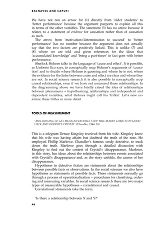 We have not run an arrow for (1) directly from `older students' to
`better performance' because the argument purports to explain all this
in terms of the other variables. The statement (3) has no arrow because it
relates to a statement of evidence for causation rather than of causation
as such.
The arrow from `motivation/determination to succeed' to `better
performance' has no number because the argument does not actually
say that the two factors are positively linked. This is unlike (7) and
(8) where we are told and given references for the ideas that
`accumulated knowledge' and `being a part-timer' in fact goes with better
performance.
Sherlock Holmes talks in the language of `cause and effect'. It is possible,
as Umberto Eco says, to conceptually map Holmes's arguments of `causa-
tion' and to decide where Holmes is guessing and where he is not; where
the evidence for the links between cause and effect are clear and where they
are not. In social science research it is also possible to conceptually map
causal relationships, even if we have not measured these relationships. In
the diagramming above we have briefly raised the idea of relationships
between phenomena ± hypothesizing relationships and independent and
dependent variables, what Holmes might call his `trifles'. Let's now ex-
amine these trifles in more detail.
TOOLS OF MEASUREMENT
`AM CROSSING TO GET MEXICAN DIVORCE STOP WILL MARRY CHRIS STOP GOOD
LUCK AND GOODBYE CRYSTAL' (Chandler, 1944: 18)
This is a telegram Derace Kingsley received from his wife. Kingsley knew
that his wife was having affairs but doubted the truth of the note. He
employed Phillip Marlowe, Chandler's famous seedy detective, to track
down the truth. Marlowe goes through a detailed discussion with
Kingsley to find out the context of Crystal's disappearance. Marlowe,
in this story, has ideas about the relationships between events associated
with Crystal's disappearance and, as the story unfolds, the causes of her
disappearance.
Hypotheses in detective fiction are statements about the relationships
between possible facts or observations. In the social sciences we also have
hypotheses as statements of possible facts. These statements normally go
through a process of operationalization ± procedures for classifying, order-
ing and measuring variables. In social science research there are two major
types of measurable hypotheses ± correlational and causal.
Correlational statements take the form:
`Is there a relationship between X and Y?'
B A L N AV E S A N D C A P U T I
44
 