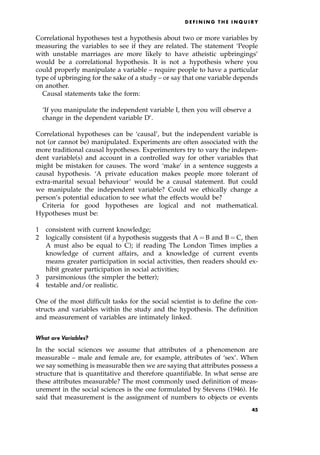 Correlational hypotheses test a hypothesis about two or more variables by
measuring the variables to see if they are related. The statement `People
with unstable marriages are more likely to have atheistic upbringings'
would be a correlational hypothesis. It is not a hypothesis where you
could properly manipulate a variable ± require people to have a particular
type of upbringing for the sake of a study ± or say that one variable depends
on another.
Causal statements take the form:
`If you manipulate the independent variable I, then you will observe a
change in the dependent variable D'.
Correlational hypotheses can be `causal', but the independent variable is
not (or cannot be) manipulated. Experiments are often associated with the
more traditional causal hypotheses. Experimenters try to vary the indepen-
dent variable(s) and account in a controlled way for other variables that
might be mistaken for causes. The word `make' in a sentence suggests a
causal hypothesis. `A private education makes people more tolerant of
extra-marital sexual behaviour' would be a causal statement. But could
we manipulate the independent variable? Could we ethically change a
person's potential education to see what the effects would be?
Criteria for good hypotheses are logical and not mathematical.
Hypotheses must be:
1 consistent with current knowledge;
2 logically consistent (if a hypothesis suggests that A ˆ B and B ˆ C, then
A must also be equal to C); if reading The London Times implies a
knowledge of current affairs, and a knowledge of current events
means greater participation in social activities, then readers should ex-
hibit greater participation in social activities;
3 parsimonious (the simpler the better);
4 testable and/or realistic.
One of the most difficult tasks for the social scientist is to define the con-
structs and variables within the study and the hypothesis. The definition
and measurement of variables are intimately linked.
What are Variables?
In the social sciences we assume that attributes of a phenomenon are
measurable ± male and female are, for example, attributes of `sex'. When
we say something is measurable then we are saying that attributes possess a
structure that is quantitative and therefore quantifiable. In what sense are
these attributes measurable? The most commonly used definition of meas-
urement in the social sciences is the one formulated by Stevens (1946). He
said that measurement is the assignment of numbers to objects or events
D E F I N I N G T H E I N Q U I R Y
45
 
