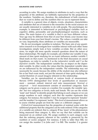 according to rules. We assign numbers to attributes in such a way that the
properties of the attributes are faithfully represented by the properties of
the numbers. Variables are, therefore, the embodiment of both constructs
that we want to define and the numbers that we use to represent them.
A variable is a general class of objects, events, situations, characteristics
and attributes that are of interest to the researcher. In the social sciences we
are usually interested in variables to do with people. The psychologist, for
example, is interested in behavioural or psychological variables such as
cognitive ability, personality and psychophysiological reactions, such as
stress. The main feature of a variable is that it can have different values.
Your age may be different from that of your best friend, your income may
be different from your best friend's income. The values a variable can take
on vary. Importantly, these attributes or variables are measurable.
We do not investigate variables in isolation. The basic aim of any quanti-
tative research is to investigate how variables interact with each other. Some
investigations simply look at how variables co-relate. But on other occa-
sions, we might ask more specific research questions about the nature of
these relationships. We might, for example, ask whether one variable X (say,
amount of time spent studying for an exam) influences another variable Y
(final mark on that exam). As mentioned in the brief discussion on causal
hypotheses, we refer to variable X as the independent variable and Y as the
dependent variable. The independent variable has an impact on the depen-
dent variable. In other words, the values that the dependent variable takes
on are influenced by the independent variable. The relationship may not
necessarily be causal, because the ability of the student may also influence
his or her final exam mark, not just the amount of time spent studying. Be
careful therefore of causal imagery inherent in this relationship.
Variables can be operationalized at various levels of measurement.
Stevens (1951) distinguished four levels of quantification or measure-
ment ± nominal, ordinal, interval and ratio measurement. Nominal or
categorical ± level measurement consists of unordered categories. Each
category can be given a name or a number. For example, the variable `gen-
der' has two categories or levels, male and female. We can use the words
`male' and `female' to identify people that belong to each category or we can
assign numbers to each category such that the number represents that
category. For instance, the number 1 may be assigned to represent `females'
and the number 2 to represent `males'. This level of measurement allows us
to assess whether people are from the same or a different category.
Ordinal-level measurement has the properties of nominal scales with the
additional property that the categories can be rank-ordered. If the categories
of a variable are ordered, that is, category B has `more' of the phenomenon
being measured than category A, then we say that that variable can be
measured on an ordinal scale. We assign numbers to each category such
that the ordering property inherent in the variable is preserved by the
numbers or scores assigned. For instance, if John is taller than Bill, we
can assign the number 2 to John and 1 to Bill. The number 2 is greater
B A L N AV E S A N D C A P U T I
46
 