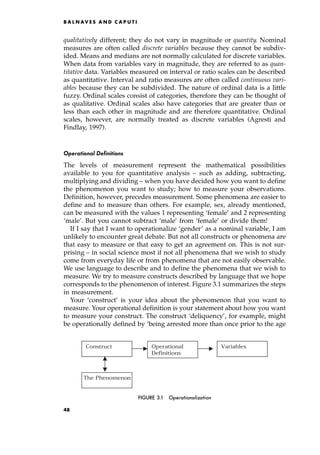 qualitatively different; they do not vary in magnitude or quantity. Nominal
measures are often called discrete variables because they cannot be subdiv-
ided. Means and medians are not normally calculated for discrete variables.
When data from variables vary in magnitude, they are referred to as quan-
titative data. Variables measured on interval or ratio scales can be described
as quantitative. Interval and ratio measures are often called continuous vari-
ables because they can be subdivided. The nature of ordinal data is a little
fuzzy. Ordinal scales consist of categories, therefore they can be thought of
as qualitative. Ordinal scales also have categories that are greater than or
less than each other in magnitude and are therefore quantitative. Ordinal
scales, however, are normally treated as discrete variables (Agresti and
Findlay, 1997).
Operational Definitions
The levels of measurement represent the mathematical possibilities
available to you for quantitative analysis ± such as adding, subtracting,
multiplying and dividing ± when you have decided how you want to define
the phenomenon you want to study; how to measure your observations.
Definition, however, precedes measurement. Some phenomena are easier to
define and to measure than others. For example, sex, already mentioned,
can be measured with the values 1 representing `female' and 2 representing
`male'. But you cannot subtract `male' from `female' or divide them!
If I say that I want to operationalize `gender' as a nominal variable, I am
unlikely to encounter great debate. But not all constructs or phenomena are
that easy to measure or that easy to get an agreement on. This is not sur-
prising ± in social science most if not all phenomena that we wish to study
come from everyday life or from phenomena that are not easily observable.
We use language to describe and to define the phenomena that we wish to
measure. We try to measure constructs described by language that we hope
corresponds to the phenomenon of interest. Figure 3.1 summarizes the steps
in measurement.
Your `construct' is your idea about the phenomenon that you want to
measure. Your operational definition is your statement about how you want
to measure your construct. The construct `deliquency', for example, might
be operationally defined by `being arrested more than once prior to the age
B A L N AV E S A N D C A P U T I
Operational
Definitions
Variables
Construct
The Phenomenon
FIGURE 3.1 Operationalization
48
 