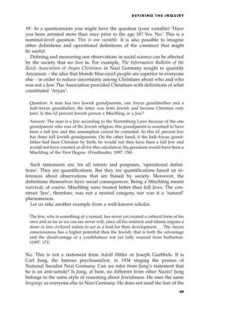 18'. In a questionnaire you might have the question (your variable) `Have
you been arrested more than once prior to the age 18? Yes. No.' This is a
nominal-level question. This is one variable. It is also possible to imagine
other definitions and operational definitions of the construct that might
be useful.
Defining and measuring our observations in social science can be affected
by the society that we live in. For example, The Information Bulletin of the
Reich Association of Aryan Christians in Nazi Germany sought to quantify
Aryanism ± the idea that blonde blue-eyed people are superior to everyone
else ± in order to reduce uncertainty among Christians about who and who
was not a Jew. The Association provided Christians with definitions of what
constituted `Aryan':
Question: A man has two Jewish grandparents, one Aryan grandmother and a
half-Aryan grandfather; the latter was born Jewish and became Christian only
later. Is this 62 percent Jewish person a Mischling or a Jew?
Answer: The man is a Jew according to the Nuremburg Laws because of the one
grandparent who was of the Jewish religion; this grandparent is assumed to have
been a full Jew and this assumption cannot be contested. So this 62 percent Jew
has three full Jewish grandparents. On the other hand, if the half-Aryan grand-
father had been Christian by birth, he would not then have been a full Jew and
would not have counted at all for this calculation; his grandson would have been a
Mischling of the First Degree. (Friedlander, 1997: 158)
Such statements are, for all intents and purposes, `operational defini-
tions'. They are quantifications. But they are quantifications based on in-
ferences about observations that are biased by society. Moreover, the
definitions themselves have social consequences. Being a Mischling meant
survival, of course. Mischling were treated better than full Jews. The con-
struct `Jew', therefore, was not a neutral category, nor was it a `natural'
phenomenon.
Let us take another example from a well-known scholar.
The Jew, who is something of a nomad, has never yet created a cultural form of his
own and as far as we can see never will, since all his instincts and talents require a
more or less civilized nation to act as a host for their development. . . . The Aryan
consciousness has a higher potential than the Jewish; that is both the advantage
and the disadvantage of a youthfulness not yet fully weaned from barbarism.
(1997: 171)
No. This is not a statement from Adolf Hitler or Joseph Goebbels. It is
Carl Jung, the famous psychoanalyst, in 1934 singing the praises of
National Socialist Nazi Germany. Can we infer from Jung's statement that
he is an anti-semite? Is Jung, at base, no different from other Nazis? Jung
belongs to the same style of reasoning about Jewishness. He uses the same
language as everyone else in Nazi Germany. He does not need the fear of the
D E F I N I N G T H E I N Q U I R Y
49
 