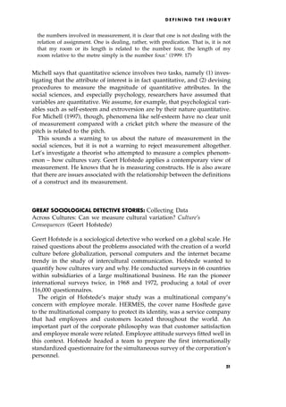 the numbers involved in measurement, it is clear that one is not dealing with the
relation of assignment. One is dealing, rather, with predication. That is, it is not
that my room or its length is related to the number four, the length of my
room relative to the metre simply is the number four.' (1999: 17)
Michell says that quantitative science involves two tasks, namely (1) inves-
tigating that the attribute of interest is in fact quantitative, and (2) devising
procedures to measure the magnitude of quantitative attributes. In the
social sciences, and especially psychology, researchers have assumed that
variables are quantitative. We assume, for example, that psychological vari-
ables such as self-esteem and extroversion are by their nature quantitative.
For Michell (1997), though, phenomena like self-esteem have no clear unit
of measurement compared with a cricket pitch where the measure of the
pitch is related to the pitch.
This sounds a warning to us about the nature of measurement in the
social sciences, but it is not a warning to reject measurement altogether.
Let's investigate a theorist who attempted to measure a complex phenom-
enon ± how cultures vary. Geert Hofstede applies a contemporary view of
measurement. He knows that he is measuring constructs. He is also aware
that there are issues associated with the relationship between the definitions
of a construct and its measurement.
GREAT SOCIOLOGICAL DETECTIVE STORIES: Collecting Data
Across Cultures: Can we measure cultural variation? Culture's
Consequences (Geert Hofstede)
Geert Hofstede is a sociological detective who worked on a global scale. He
raised questions about the problems associated with the creation of a world
culture before globalization, personal computers and the internet became
trendy in the study of intercultural communication. Hofstede wanted to
quantify how cultures vary and why. He conducted surveys in 66 countries
within subsidiaries of a large multinational business. He ran the pioneer
international surveys twice, in 1968 and 1972, producing a total of over
116,000 questionnaires.
The origin of Hofstede's major study was a multinational company's
concern with employee morale. HERMES, the cover name Hosftede gave
to the multinational company to protect its identity, was a service company
that had employees and customers located throughout the world. An
important part of the corporate philosophy was that customer satisfaction
and employee morale were related. Employee attitude surveys fitted well in
this context. Hofstede headed a team to prepare the first internationally
standardized questionnaire for the simultaneous survey of the corporation's
personnel.
D E F I N I N G T H E I N Q U I R Y
51
 