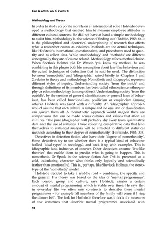 Methodology and Theory
In order to study corporate morale on an international scale Hofstede devel-
oped a methodology that enabled him to measure employee attitudes in
different cultural contexts. He did not have at hand a simple methodology
to assist him. Methodology is `the science of finding out' (Babbie, 1986: 6). It
is the philosophical and theoretical underpinning of research that affects
what a researcher counts as evidence. Methods are the actual techniques,
like Hofstede's international questionnaires, and procedures used to quan-
tify and to collect data. While `methodology' and `methods' are different
conceptually they are of course related. Methodology affects method choice.
When Sherlock Holmes told Dr Watson `you know my method', he was
combining in this phrase both his assumption about law-like behaviour and
the actual techniques of deduction that he said he used. The distinction
between `nomothetic' and `idiographic', raised briefly in Chapters 1 and
2, relates to theory and methodology. Nomothetic and idiographic represent
different styles of inquiry. Understanding society `from the inside' and
through definitions of its members has been called ethnoscience, ethnogra-
phy or ethnomethodology (among others). Understanding society `from the
outside', by the creation of general classifications or general laws of behav-
iour, has been called functionalism, positivism or empiricism (among
others). Hofstede was faced with a difficulty. An `idiographic' approach
would assume that each culture is unique and no one law or classification
can govern them all. A `nomothetic' approach would suggest there are
comparisons that can be made across cultures and values that affect all
cultures. `The pure idiographer will probably shy away from quantitative
data and the use of statistics. Those collecting comparative data that lend
themselves to statistical analysis will be attracted to different statistical
methods according to their degree of nomotheticity' (Hoftstede, 1984: 33).
Detectives in detection fiction also have their `degree of nomotheticity'.
Some detectives try to see whether there is a typical kind of behaviour
(called `ideal types' in sociology), and back it up with examples. This is
idiographic (and inductive, of course). Other detectives assume `law-like
theories' that enable them to predict what is going to happen. This is
nomothetic. Dr Spock in the science fiction Star Trek is presented as a
cold, calculating, character who thinks only logically and scientifically
(rather than emotionally). This is, perhaps, like Sherlock Holmes, the stereo-
type of the `nomothetic' model.
Hofstede decided to take a middle road ± combining the specific and
the general. His theory was based on the idea of `mental programmes'.
Each person, group and culture, says Hofstede, carries a certain
amount of mental programming which is stable over time. He says that
in everyday life we often use constructs to describe these mental
programmes ± for example `all members of the family will come if I ring
the dinner bell'. The task for Hoftstede therefore was to look for measures
of the constructs that describe mental programmes associated with
B A L N AV E S A N D C A P U T I
52
 