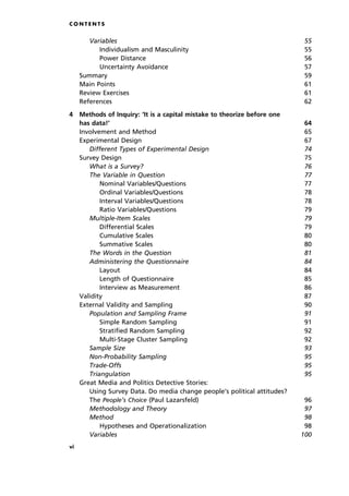 C O N T E N T S
Variables 55
Individualism and Masculinity 55
Power Distance 56
Uncertainty Avoidance 57
Summary 59
Main Points 61
Review Exercises 61
References 62
4 Methods of Inquiry: `It is a capital mistake to theorize before one
has data!' 64
Involvement and Method 65
Experimental Design 67
Different Types of Experimental Design 74
Survey Design 75
What is a Survey? 76
The Variable in Question 77
Nominal Variables/Questions 77
Ordinal Variables/Questions 78
Interval Variables/Questions 78
Ratio Variables/Questions 79
Multiple-Item Scales 79
Differential Scales 79
Cumulative Scales 80
Summative Scales 80
The Words in the Question 81
Administering the Questionnaire 84
Layout 84
Length of Questionnaire 85
Interview as Measurement 86
Validity 87
External Validity and Sampling 90
Population and Sampling Frame 91
Simple Random Sampling 91
Stratified Random Sampling 92
Multi-Stage Cluster Sampling 92
Sample Size 93
Non-Probability Sampling 95
Trade-Offs 95
Triangulation 95
Great Media and Politics Detective Stories:
Using Survey Data. Do media change people's political attitudes?
The People's Choice (Paul Lazarsfeld) 96
Methodology and Theory 97
Method 98
Hypotheses and Operationalization 98
Variables 100
vi
 