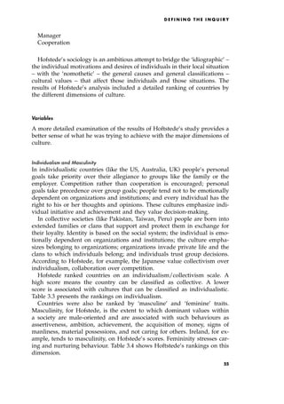 Manager
Cooperation
Hofstede's sociology is an ambitious attempt to bridge the `idiographic' ±
the individual motivations and desires of individuals in their local situation
± with the `nomothetic' ± the general causes and general classifications ±
cultural values ± that affect those individuals and those situations. The
results of Hofstede's analysis included a detailed ranking of countries by
the different dimensions of culture.
Variables
A more detailed examination of the results of Hoftstede's study provides a
better sense of what he was trying to achieve with the major dimensions of
culture.
Individualism and Masculinity
In individualistic countries (like the US, Australia, UK) people's personal
goals take priority over their allegiance to groups like the family or the
employer. Competition rather than cooperation is encouraged; personal
goals take precedence over group goals; people tend not to be emotionally
dependent on organizations and institutions; and every individual has the
right to his or her thoughts and opinions. These cultures emphasize indi-
vidual initiative and achievement and they value decision-making.
In collective societies (like Pakistan, Taiwan, Peru) people are born into
extended families or clans that support and protect them in exchange for
their loyalty. Identity is based on the social system; the individual is emo-
tionally dependent on organizations and institutions; the culture empha-
sizes belonging to organizations; organizations invade private life and the
clans to which individuals belong; and individuals trust group decisions.
According to Hofstede, for example, the Japanese value collectivism over
individualism, collaboration over competition.
Hofstede ranked countries on an individualism/collectivism scale. A
high score means the country can be classified as collective. A lower
score is associated with cultures that can be classified as individualistic.
Table 3.3 presents the rankings on individualism.
Countries were also be ranked by `masculine' and `feminine' traits.
Masculinity, for Hofstede, is the extent to which dominant values within
a society are male-oriented and are associated with such behaviours as
assertiveness, ambition, achievement, the acquisition of money, signs of
manliness, material possessions, and not caring for others. Ireland, for ex-
ample, tends to masculinity, on Hofstede's scores. Femininity stresses car-
ing and nurturing behaviour. Table 3.4 shows Hoftstede's rankings on this
dimension.
D E F I N I N G T H E I N Q U I R Y
55
 