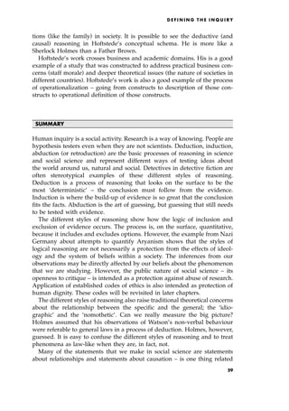 tions (like the family) in society. It is possible to see the deductive (and
causal) reasoning in Hoftstede's conceptual schema. He is more like a
Sherlock Holmes than a Father Brown.
Hoftstede's work crosses business and academic domains. His is a good
example of a study that was constructed to address practical business con-
cerns (staff morale) and deeper theoretical issues (the nature of societies in
different countries). Hoftstede's work is also a good example of the process
of operationalization ± going from constructs to description of those con-
structs to operational definition of those constructs.
SUMMARY
Human inquiry is a social activity. Research is a way of knowing. People are
hypothesis testers even when they are not scientists. Deduction, induction,
abduction (or retroduction) are the basic processes of reasoning in science
and social science and represent different ways of testing ideas about
the world around us, natural and social. Detectives in detective fiction are
often stereotypical examples of these different styles of reasoning.
Deduction is a process of reasoning that looks on the surface to be the
most `deterministic' ± the conclusion must follow from the evidence.
Induction is where the build-up of evidence is so great that the conclusion
fits the facts. Abduction is the art of guessing, but guessing that still needs
to be tested with evidence.
The different styles of reasoning show how the logic of inclusion and
exclusion of evidence occurs. The process is, on the surface, quantitative,
because it includes and excludes options. However, the example from Nazi
Germany about attempts to quantify Aryanism shows that the styles of
logical reasoning are not necessarily a protection from the effects of ideol-
ogy and the system of beliefs within a society. The inferences from our
observations may be directly affected by our beliefs about the phenomenon
that we are studying. However, the public nature of social science ± its
openness to critique ± is intended as a protection against abuse of research.
Application of established codes of ethics is also intended as protection of
human dignity. These codes will be revisited in later chapters.
The different styles of reasoning also raise traditional theoretical concerns
about the relationship between the specific and the general; the `idio-
graphic' and the `nomothetic'. Can we really measure the big picture?
Holmes assumed that his observations of Watson's non-verbal behaviour
were referable to general laws in a process of deduction. Holmes, however,
guessed. It is easy to confuse the different styles of reasoning and to treat
phenomena as law-like when they are, in fact, not.
Many of the statements that we make in social science are statements
about relationships and statements about causation ± is one thing related
D E F I N I N G T H E I N Q U I R Y
59
 