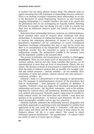 to another? has one thing affected another thing? The different styles of
logical reasoning deal with statements of relationships between constructs.
There is no shortage of people's statements about relationships, as we saw
in the discussion on causal diagramming. However, we also found that
mapping relationships is a complex business. We need to be careful that
the phenomena that we are investigating are logically related. Watching
television, for example, does not change you into a male or a female, but
there may be differences between males and females in their viewing
behaviour.
Statements about relationships between constructs are called hypotheses.
Social scientists often want to measure these statements and these
relationships. A statement of relationship between variables is an attempt
to measure the underlying phenomena of interest to the researcher.
Quantitative hypotheses can be correlational or causal. Correlational
hypotheses investigate relationships that may or may not be causal, but
there is no manipulation of the independent variable. Traditional causal
hypotheses assume that the researcher is going to manipulate the
independent variable. The independent variable is the assumed cause
and the dependent variable is the assumed effect.
The process of definition and measurement of variables is called opera-
tionalization. There are four major levels of measurement for variables ±
nominal, ordinal, interval and ratio. Some variables, like income, can be
operationalized at more than one level of measurement. Others, like sex,
cannot. The decision on levels of measurement is important because it will
affect the kinds of statistical analyses that are possible. For example, nom-
inal and ordinal measures ± discrete variables ± do not normally allow
calculations of mean and median, whereas interval and ratio measures ±
continuous variables ± do.
Hofstede's study is a demonstration of the language of operationaliza-
tion. The language of operationalization involves all the procedures that
lead to measurement ± from definition of constructs to definition of
variables. Hofstede's study has higher-level theoretical statements about
relationships and causes ± the `big ideas' statements ± such as the relation-
ship between `cultural values' and `institutions'. But these big ideas needed
to be defined and measured. Hofstede created a large range of variables to
study cultural values. He used more than one variable ± more than one
question in his questionnaire ± to measure each dimension. He also col-
lected demographic variables, such as age, sex, education.
Hofstede explicitly addressed the relationship between idiographic and
nomothetic approaches to analysing society and attempted to combine both
approaches in his own study. His study is `deductive', with clear ideas
about causes and effects and the law-like nature of those causes (to use
Holmes's phrase `all life is a great chain'). The extent to which
Hoftstede's general classifications ± his quantification ± of cultural values
are useful or valid is of course open to critique.
B A L N AV E S A N D C A P U T I
60
 