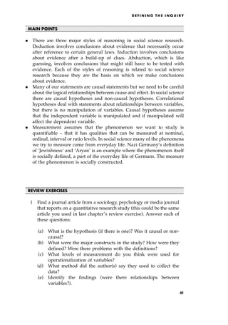 MAIN POINTS
. There are three major styles of reasoning in social science research.
Deduction involves conclusions about evidence that necessarily occur
after reference to certain general laws. Induction involves conclusions
about evidence after a build-up of clues. Abduction, which is like
guessing, involves conclusions that might still have to be tested with
evidence. Each of the styles of reasoning is related to social science
research because they are the basis on which we make conclusions
about evidence.
. Many of our statements are causal statements but we need to be careful
about the logical relationships between cause and effect. In social science
there are causal hypotheses and non-causal hypotheses. Correlational
hypotheses deal with statements about relationships between variables,
but there is no manipulation of variables. Causal hypotheses assume
that the independent variable is manipulated and if manipulated will
affect the dependent variable.
. Measurement assumes that the phenomenon we want to study is
quantifiable ± that it has qualities that can be measured at nominal,
ordinal, interval or ratio levels. In social science many of the phenomena
we try to measure come from everyday life. Nazi Germany's definition
of `Jewishness' and `Aryan' is an example where the phenomenon itself
is socially defined, a part of the everyday life of Germans. The measure
of the phenomenon is socially constructed.
REVIEW EXERCISES
1 Find a journal article from a sociology, psychology or media journal
that reports on a quantitative research study (this could be the same
article you used in last chapter's review exercise). Answer each of
these questions:
(a) What is the hypothesis (if there is one)? Was it causal or non-
causal?
(b) What were the major constructs in the study? How were they
defined? Were there problems with the definitions?
(c) What levels of measurement do you think were used for
operationalization of variables?
(d) What method did the author(s) say they used to collect the
data?
(e) Identify the findings (were there relationships between
variables?).
D E F I N I N G T H E I N Q U I R Y
61
 