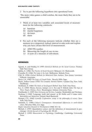 2 Try to put the following hypothesis into operational form:
`The more video games a child watches, the more likely they are to be
unsociable'
3 Think of at least two variables and associated levels of measure-
ment for the following constructs:
(a) boredom
(b) marital happiness
(c) deviance
(d) stress
4 For each of the following measures indicate whether they are a
measure on a categorical, ordinal, interval or ratio scale and explain
why you have chosen that level of measurement.
(a) ATM PIN number
(b) Measuring the length of cars in cms.
(c) A score on a measure of self-esteem.
REFERENCES
Agresti, A. and Findlay, B. (1997) Statistical Methods for the Social Sciences. Prentice
Hall: New Jersey.
Babbie, E. (1986) The Practice of Social Research. Belmont, CA: Wadsworth.
Chandler, R. (1944) The Lady in the Lake. Melbourne: Bolinda Press.
Cliff, N. (1996) Ordinal Methods for Behavioral Data Analysis. New Jersey: Lawrence
Erlbaum Associates.
Davis, J.A. (1985) The Logic of Causal Order. Beverly Hills: Sage.
Doyle, Arthur Conan (1952) The Complete Sherlock Holmes. Garden City, New York:
Doubleday.
Durkheim, E. (1964) The Rules of Sociological Method. New York: Free Press.
Eco, U. (1983) `Horns, hooves, insteps', in U. Eco and T. Sebeok (eds,) The Sign of
Three: Dupin, Holmes, Pierce. Bloomington: Indiana University Press.
Friedlander, S. (1997) Nazi Germany and the Jews. London: Weidenfeld and Nicolson.
Hacking, I. (1982) `Language, truth and reason', in M. Hollis and S. Lukes (eds),
Rationality and Relativism. Oxford: Basil Blackwell.
Hempel, C.G. (1965) Scientific Explanation: essays in the philosophy of science. New
York: Free Press.
Hofstede, G. (1984) Culture's Consequences: International differencies in work-related
values. Beverley Hills, CA: Sage.
Higher Education Research  Development (1984) 3(1): 66.
Michell, J. (1997) `Quantitative science and the definition of measurement in psy-
chology', British Journal of Psychology, 88: 355±83.
Michell, J. (1999) Measurement in Psychology. Cambridge: Cambridge University
Press.
B A L N AV E S A N D C A P U T I
62
 