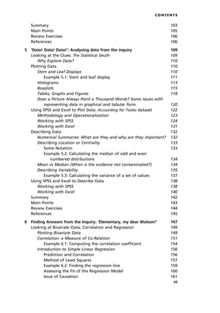 C O N T E N T S
Summary 103
Main Points 105
Review Exercises 106
References 106
5 `Data! Data! Data!': Analysing data from the inquiry 109
Looking at the Clues: The Statistical Sleuth 109
Why Explore Data? 110
Plotting Data 110
Stem and Leaf Displays 110
Example 5.1: Stem and leaf display 111
Histograms 113
Boxplots 115
Tables, Graphs and Figures 118
Does a Picture Always Paint a Thousand Words? Some issues with
representing data in graphical and tabular form 120
Using SPSS and Excel to Plot Data: Accounting for Tastes dataset 122
Methodology and Operationalization 123
Working with SPSS 124
Working with Excel 131
Describing Data 132
Numerical Summaries: What are they and why are they important? 132
Describing Location or Centrality 133
Some Notation 133
Example 5.2: Calculating the median of odd and even
numbered distributions 134
Mean vs Median (When is the evidence not contaminated?) 134
Describing Variability 135
Example 5.3: Calculating the variance of a set of values 137
Using SPSS and Excel to Describe Data 138
Working with SPSS 138
Working with Excel 140
Summary 142
Main Points 143
Review Exercises 144
References 145
6 Finding Answers from the Inquiry: `Elementary, my dear Watson!' 147
Looking at Bivariate Data, Correlation and Regression 149
Plotting Bivariate Data 149
Correlation: a Measure of Co-Relation 151
Example 6.1: Computing the correlation coefficient 154
Introduction to Simple Linear Regression 156
Prediction and Correlation 156
Method of Least Squares 157
Example 6.2: Finding the regression line 159
Assessing the Fit of the Regression Model 160
Issue of Causation 161
vii
 