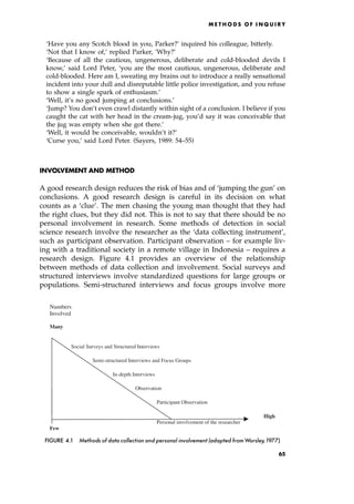 `Have you any Scotch blood in you, Parker?' inquired his colleague, bitterly.
`Not that I know of,' replied Parker, `Why?'
`Because of all the cautious, ungenerous, deliberate and cold-blooded devils I
know,' said Lord Peter, `you are the most cautious, ungenerous, deliberate and
cold-blooded. Here am I, sweating my brains out to introduce a really sensational
incident into your dull and disreputable little police investigation, and you refuse
to show a single spark of enthusiasm.'
`Well, it's no good jumping at conclusions.'
`Jump? You don't even crawl distantly within sight of a conclusion. I believe if you
caught the cat with her head in the cream-jug, you'd say it was conceivable that
the jug was empty when she got there.'
`Well, it would be conceivable, wouldn't it?'
`Curse you,' said Lord Peter. (Sayers, 1989: 54±55)
INVOLVEMENT AND METHOD
A good research design reduces the risk of bias and of `jumping the gun' on
conclusions. A good research design is careful in its decision on what
counts as a `clue'. The men chasing the young man thought that they had
the right clues, but they did not. This is not to say that there should be no
personal involvement in research. Some methods of detection in social
science research involve the researcher as the `data collecting instrument',
such as participant observation. Participant observation ± for example liv-
ing with a traditional society in a remote village in Indonesia ± requires a
research design. Figure 4.1 provides an overview of the relationship
between methods of data collection and involvement. Social surveys and
structured interviews involve standardized questions for large groups or
populations. Semi-structured interviews and focus groups involve more
ME T H O D S O F I N Q U I R Y
Numbers
Involved
Many
Social Surveys and Structured Interviews
Semi-structured Interviews and Focus Groups
In-depth Interviews
Observation
Participant Observation
High
Personal involvement of the researcher
Few
FIGURE 4.1 Methods of data collection and personal involvement (adapted fromWorsley,1977)
65
 