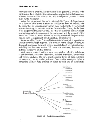 open questions or prompts. The researcher is not personally involved with
participants. In-depth interviews, observation and participant observation,
however, assume smaller numbers and may entail greater personal involve-
ment by the researcher.
Notice that `experiment' has not been included in Figure 4.1. Experiments
are a separate case. Small numbers of participants may be involved but
the researcher is `experimenter' rather than `participant'. A participant
observation study, in contrast, involves the researcher directly in the lives
of the people that they are studying. The `data' or `evidence' in a participant
observation may be the accounts of the participants and the accounts of the
researcher. These `accounts' are not necessarily measured. In quantitative
studies, such as experiment, the observations are measured.
As we found in Chapter 3, the collection of statistics requires a particular
kind of research design. Figure 4.2 is a checklist on this design. We have, to
this point, introduced the whole process associated with operationalization,
including the literature review. We have not examined, however, the
methods themselves or data analysis.
Most modern research methods use a range of data collection techniques
± questionnaires, structured interviews, in-depth interviews, observation
and content analysis. The three most common forms of data collection
are case study, survey and experiment. Case studies investigate `what is
happening' and are very common in policy research and in exploratory
B A L N AV E S A N D C A P U T I
- exploration
- d
Type of inquiry
escription
- explanation
Units of analysis
- individuals
- groups
- organizations
Sampling
- probability
- non-probability
Hypothesis/
Research Question Time dimension
- cross-sectional
- longitudinal
Method
- case study
- survey
- experiment
Measurement
- operational definitions
Data analysis
FIGURE 4.2 Checklist for research design
66
 