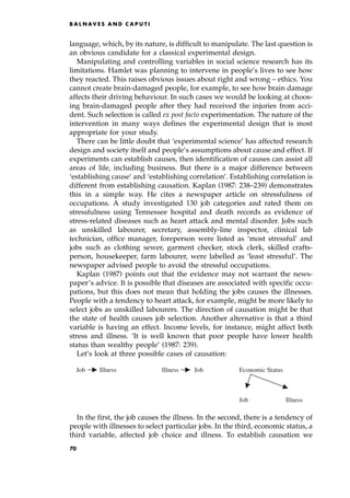 language, which, by its nature, is difficult to manipulate. The last question is
an obvious candidate for a classical experimental design.
Manipulating and controlling variables in social science research has its
limitations. Hamlet was planning to intervene in people's lives to see how
they reacted. This raises obvious issues about right and wrong ± ethics. You
cannot create brain-damaged people, for example, to see how brain damage
affects their driving behaviour. In such cases we would be looking at choos-
ing brain-damaged people after they had received the injuries from acci-
dent. Such selection is called ex post facto experimentation. The nature of the
intervention in many ways defines the experimental design that is most
appropriate for your study.
There can be little doubt that `experimental science' has affected research
design and society itself and people's assumptions about cause and effect. If
experiments can establish causes, then identification of causes can assist all
areas of life, including business. But there is a major difference between
`establishing cause' and `establishing correlation'. Establishing correlation is
different from establishing causation. Kaplan (1987: 238±239) demonstrates
this in a simple way. He cites a newspaper article on stressfulness of
occupations. A study investigated 130 job categories and rated them on
stressfulness using Tennessee hospital and death records as evidence of
stress-related diseases such as heart attack and mental disorder. Jobs such
as unskilled labourer, secretary, assembly-line inspector, clinical lab
technician, office manager, foreperson were listed as `most stressful' and
jobs such as clothing sewer, garment checker, stock clerk, skilled crafts-
person, housekeeper, farm labourer, were labelled as `least stressful'. The
newspaper advised people to avoid the stressful occupations.
Kaplan (1987) points out that the evidence may not warrant the news-
paper's advice. It is possible that diseases are associated with specific occu-
pations, but this does not mean that holding the jobs causes the illnesses.
People with a tendency to heart attack, for example, might be more likely to
select jobs as unskilled labourers. The direction of causation might be that
the state of health causes job selection. Another alternative is that a third
variable is having an effect. Income levels, for instance, might affect both
stress and illness. `It is well known that poor people have lower health
status than wealthy people' (1987: 239).
Let's look at three possible cases of causation:
In the first, the job causes the illness. In the second, there is a tendency of
people with illnesses to select particular jobs. In the third, economic status, a
third variable, affected job choice and illness. To establish causation we
B A L N AV E S A N D C A P U T I
Job Illness Job
Illness Economic Status
Job Illness
70
 