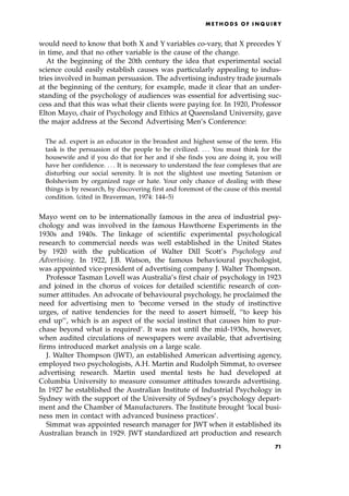 would need to know that both X and Y variables co-vary, that X precedes Y
in time, and that no other variable is the cause of the change.
At the beginning of the 20th century the idea that experimental social
science could easily establish causes was particularly appealing to indus-
tries involved in human persuasion. The advertising industry trade journals
at the beginning of the century, for example, made it clear that an under-
standing of the psychology of audiences was essential for advertising suc-
cess and that this was what their clients were paying for. In 1920, Professor
Elton Mayo, chair of Psychology and Ethics at Queensland University, gave
the major address at the Second Advertising Men's Conference:
The ad. expert is an educator in the broadest and highest sense of the term. His
task is the persuasion of the people to be civilized. . . . You must think for the
housewife and if you do that for her and if she finds you are doing it, you will
have her confidence. . . . It is necessary to understand the fear complexes that are
disturbing our social serenity. It is not the slightest use meeting Satanism or
Bolshevism by organized rage or hate. Your only chance of dealing with these
things is by research, by discovering first and foremost of the cause of this mental
condition. (cited in Braverman, 1974: 144±5)
Mayo went on to be internationally famous in the area of industrial psy-
chology and was involved in the famous Hawthorne Experiments in the
1930s and 1940s. The linkage of scientific experimental psychological
research to commercial needs was well established in the United States
by 1920 with the publication of Walter Dill Scott's Psychology and
Advertising. In 1922, J.B. Watson, the famous behavioural psychologist,
was appointed vice-president of advertising company J. Walter Thompson.
Professor Tasman Lovell was Australia's first chair of psychology in 1923
and joined in the chorus of voices for detailed scientific research of con-
sumer attitudes. An advocate of behavioural psychology, he proclaimed the
need for advertising men to `become versed in the study of instinctive
urges, of native tendencies for the need to assert himself, ``to keep his
end up'', which is an aspect of the social instinct that causes him to pur-
chase beyond what is required'. It was not until the mid-1930s, however,
when audited circulations of newspapers were available, that advertising
firms introduced market analysis on a large scale.
J. Walter Thompson (JWT), an established American advertising agency,
employed two psychologists, A.H. Martin and Rudolph Simmat, to oversee
advertising research. Martin used mental tests he had developed at
Columbia University to measure consumer attitudes towards advertising.
In 1927 he established the Australian Institute of Industrial Psychology in
Sydney with the support of the University of Sydney's psychology depart-
ment and the Chamber of Manufacturers. The Institute brought `local busi-
ness men in contact with advanced business practices'.
Simmat was appointed research manager for JWT when it established its
Australian branch in 1929. JWT standardized art production and research
ME T H O D S O F I N Q U I R Y
71
 
