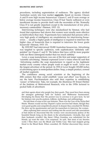 procedures, including segmentation of audiences. The agency divided
Australian society into four market segments, based on income. Classes
A and B were high income housewives. Classes C and D were average or
below average income housewives. Class D had `barely sufficient or even
insufficient income to provide itself with the necessities of life. Normally
Class D is not greatly important except to the manufacturer of low price,
necessary commodities' (Simmat, 1933: 12).
Interviewing techniques were also standardized by Simmat, who had
found that experience had shown that women were usually more effective
as fieldworkers than men. `Experiments have indicated that persons with a
very high grade of intelligence are unsatisfactory for interviewing house-
wives . . . usually a higher grade of intelligence is required to interview the
higher class of housewife than is required to interview the lower grade
housewife' (Simmat, 1933: 13).
By 1932 JWT had interviewed 32,000 Australian housewives. Advertising
was targeted to specific audiences, with sophistication `definitely soft-
pedaled' for Classes C and D. `We believe that farce will be more popular
with our Rinso [detergent] market than too much subtlety.'
Lever, a soap manufacturer, was one of the first and major supporters of
`scientific advertising'. Simmat expressed Lever's vision when he said that
`Advertising enables the soap manufacturer to regard as his legitimate
market every country where people wash or ought to wash'. Lever was
the largest advertiser of the period. In 1933±4 Lever bought 183,000 inches
of advertising space in metropolitan dailies. Soap, a simple product, crossed
all market segments.
The confidence among social scientists at the beginning of the
20th century that they could establish `cause and effect' was brazen, to
say the least. Psychoanalysts also sold their expertise in establishing
`causes' of behaviour. Take, for example, the illustrious Dr Ernest Dichter
of the Institute of Motivational Research, who in the 1950s lectured to
packed halls of advertisers
and their agents about why people buy their goods. They must have been among
the strangest gatherings held for Sydney and Melbourne businessmen.
Developing his theme that `the poorest way to convince is to give facts,' he led
his listeners into psycho-analysis, folklore, mythology, and anthropology.
He told them of some of his case histories. There was the Case of the Nylon Bed
Sheets. Women would not buy Dupont's nylon non-iron bed sheets, though they
were good quality and competitively priced. In despair they consulted Dr. Dichter.
He drew up his questionnaire and sent his researchers to interview the women.
After exploring their answers and looking into the sexual and folk associations
of bed sheets he discovered that the women were unconsciously jealous of the
beautiful blonde lying on the sheets in the advertisements. (Actually, they said
their husbands wouldn't like them.) When Grandma was substituted for the
blonde, up went the sales. (`I'm surprised,' he said, `that most of my theories
work.') Then there was the Blood and Virility Case. Men had stopped giving
blood to the Blood Bank. When consulted, Dr. Dichter discovered they uncon-
B A L N AV E S A N D C A P U T I
72
 