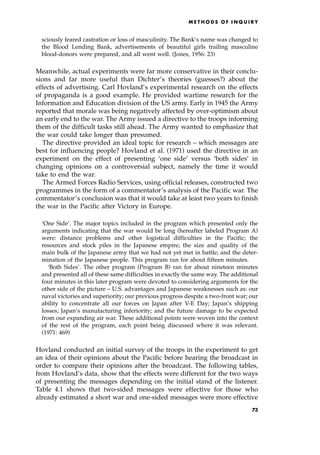 sciously feared castration or loss of masculinity. The Bank's name was changed to
the Blood Lending Bank, advertisements of beautiful girls trailing masculine
blood-donors were prepared, and all went well. (Jones, 1956: 23)
Meanwhile, actual experiments were far more conservative in their conclu-
sions and far more useful than Dichter's theories (guesses?) about the
effects of advertising. Carl Hovland's experimental research on the effects
of propaganda is a good example. He provided wartime research for the
Information and Education division of the US army. Early in 1945 the Army
reported that morale was being negatively affected by over-optimism about
an early end to the war. The Army issued a directive to the troops informing
them of the difficult tasks still ahead. The Army wanted to emphasize that
the war could take longer than presumed.
The directive provided an ideal topic for research ± which messages are
best for influencing people? Hovland et al. (1971) used the directive in an
experiment on the effect of presenting `one side' versus `both sides' in
changing opinions on a controversial subject, namely the time it would
take to end the war.
The Armed Forces Radio Services, using official releases, constructed two
programmes in the form of a commentator's analysis of the Pacific war. The
commentator's conclusion was that it would take at least two years to finish
the war in the Pacific after Victory in Europe.
`One Side'. The major topics included in the program which presented only the
arguments indicating that the war would be long (hereafter labeled Program A)
were: distance problems and other logistical difficulties in the Pacific; the
resources and stock piles in the Japanese empire; the size and quality of the
main bulk of the Japanese army that we had not yet met in battle; and the deter-
mination of the Japanese people. This program ran for about fifteen minutes.
`Both Sides'. The other program (Program B) ran for about nineteen minutes
and presented all of these same difficulties in exactly the same way. The additional
four minutes in this later program were devoted to considering arguments for the
other side of the picture ± U.S. advantages and Japanese weaknesses such as: our
naval victories and superiority; our previous progress despite a two-front war; our
ability to concentrate all our forces on Japan after V-E Day; Japan's shipping
losses; Japan's manufacturing inferiority; and the future damage to be expected
from our expanding air war. These additional points were woven into the context
of the rest of the program, each point being discussed where it was relevant.
(1971: 469)
Hovland conducted an initial survey of the troops in the experiment to get
an idea of their opinions about the Pacific before hearing the broadcast in
order to compare their opinions after the broadcast. The following tables,
from Hovland's data, show that the effects were different for the two ways
of presenting the messages depending on the initial stand of the listener.
Table 4.1 shows that two-sided messages were effective for those who
already estimated a short war and one-sided messages were more effective
ME T H O D S O F I N Q U I R Y
73
 