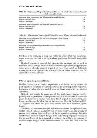 for those who estimated a long war. Table 4.2 shows that two-sided mes-
sages are more effective with high school graduates than with nongradu-
ates.
Hovland's research showed that mass-media messages can be used to
reinforce and to change attitudes. One-sided messages are most appropriate
when people already support a point of view. Two-sided, or balanced,
messages are most appropriate when people are better educated and/or
opposed to a point of view.
Different Types of Experimental Design
Hovland's study is a classical experiment ± an impact study where the
participants of the study are directly affected by the independent variables.
Estimates of when the war ended were of direct interest to the soldiers
concerned.
Not all experiments, however, are of this kind. Many studies involve
participants in processes of recognition, recall or evaluation of materials
given to them. Such studies have little direct impact on the participants.
Impact studies are the ideal, but as Aronson and Merrille Carlsmith (1968:
73±74) point out, `ethics and good taste confine us to weak empirical opera-
tions'.
The basic experimental designs are between-subject (independent) and
within-subject (related) design. If two or more totally separate groups of
people each receive different levels of the independent variable, then this
constitutes a between-subject design. If the same group of people receive all
the various levels of the independent variable, then this is an instance of
within-subject design. In the television series The Good Life, Tom is in the
B A L N AV E S A N D C A P U T I
TABLE 4.1 Effectivenessof ProgramAandProgramB formenwithinitiallyunfavourableandmenwith
initially favourable attitudes
Among men whose initial estimate was`Unfavourable' (estimated a short war) %
Program A (one side only) 36
Program B (both sides) 48
Among men whose initial estimate was`Favourable' (estimated a long war)
Program A (one side only) 52
Program B (both sides) 23
TABLE 4.2 Effectiveness of Program A and Program B for men of different educational backgrounds
Among men who did not graduate from high school (changing to a longer estimate) %
Program A (one side only) 46
Program B (both sides) 31
Among men who graduated from high school (changing to a longer estimate)
Program A (one side only) 35
Program B (both sides) 49
74
 