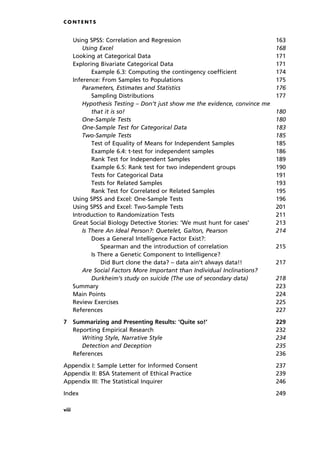 Using SPSS: Correlation and Regression 163
Using Excel 168
Looking at Categorical Data 171
Exploring Bivariate Categorical Data 171
Example 6.3: Computing the contingency coefficient 174
Inference: From Samples to Populations 175
Parameters, Estimates and Statistics 176
Sampling Distributions 177
Hypothesis Testing ± Don't just show me the evidence, convince me
that it is so! 180
One-Sample Tests 180
One-Sample Test for Categorical Data 183
Two-Sample Tests 185
Test of Equality of Means for Independent Samples 185
Example 6.4: t-test for independent samples 186
Rank Test for Independent Samples 189
Example 6.5: Rank test for two independent groups 190
Tests for Categorical Data 191
Tests for Related Samples 193
Rank Test for Correlated or Related Samples 195
Using SPSS and Excel: One-Sample Tests 196
Using SPSS and Excel: Two-Sample Tests 201
Introduction to Randomization Tests 211
Great Social Biology Detective Stories: `We must hunt for cases' 213
Is There An Ideal Person?: Quetelet, Galton, Pearson 214
Does a General Intelligence Factor Exist?:
Spearman and the introduction of correlation 215
Is There a Genetic Component to Intelligence?
Did Burt clone the data? ± data ain't always data!! 217
Are Social Factors More Important than Individual Inclinations?
Durkheim's study on suicide (The use of secondary data) 218
Summary 223
Main Points 224
Review Exercises 225
References 227
7 Summarizing and Presenting Results: `Quite so!' 229
Reporting Empirical Research 232
Writing Style, Narrative Style 234
Detection and Deception 235
References 236
Appendix I: Sample Letter for Informed Consent 237
Appendix II: BSA Statement of Ethical Practice 239
Appendix III: The Statistical Inquirer 246
Index 249
C O N T E N T S
viii
 