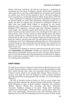 kitchen with three seed boxes. He tells his wife that he is conducting an
experiment into the effects of talking to plants. All the boxes contain the
same seeds. Box A, says Tom, will be talked to for 10 minutes each morning
in a gentle voice. Box B will be shouted at. Box C will not be spoken to.
Tom's experiment is a traditional `between-subject' design (Davis, 1995: 52).
Tom's experiment is a laboratory experiment. Experiments conducted in
the natural setting are called field experiments. Bystander apathy, for ex-
ample, has been an ongoing topic of interest to sociologists. People will
often walk past people being robbed or murdered on city streets.
Studying such a phenomenon in a laboratory is difficult. Takooshian and
Bodinger (1979) organized a national study with volunteers disguised as
street roughs. The volunteers staged mock break-ins into cars in busy city
streets. In each case, the `suspect' used a wire coat hanger to force open a car
door and then `stole' TV sets, cameras or other valuable items. The experi-
menters watched from a hideout not far away. The results for New York
showed that in only six out of 214 separate break-ins did passers-by chal-
lenge the `robbers' and then with only very mild queries such as `Does this
car belong to you?' Over 3,000 people walked past the cars. The results from
14 North American cities showed that the intervention rate varied from 0 in
Baltimore to 25 per cent in Phoenix, with an average intervention rate of
about 10 per cent.
Experiments are attempts to measure observations directly and to ensure
that confounding and extraneous variables are removed. They are direct
interventions into people's lives to see how they will react. Direct observa-
tions of, and interventions into, large populations are difficult if not imposs-
ible in social science research. Survey is one of the most common methods
for studying large populations.
SURVEY DESIGN
The time to use surveys is when you cannot observe directly what you want
to study. Roman emperors called a census to count the populations under
their control because they could not personally observe everyone and
wanted to know whom to tax (among other things). These censuses, or
surveys, were large but were not designed to answer complex questions
about the motivations of the population (for example, `do you like Emperor
Tiberius?').
The Bills of Mortality created in Britain in 1594 to survey deaths from
plague and other sicknesses are the first modern health statistics. The opera-
tional definitions of types of death included: `Appoplex and suddenly',
`Bedrid', `Blasted', `Bloody Flux, Scowring' and `Flux', `Drowned',
`Executed', `Frighted', `Griping in the Guts', `Kings Evill', `Lethargy',
`Spotted Fever and Purples', `Teeth and Worm', among others. These stat-
istics were, interestingly, concerned not only with recording deaths and
baptisms but also with the relationship between the nature of those deaths
ME T H O D S O F I N Q U I R Y
75
 