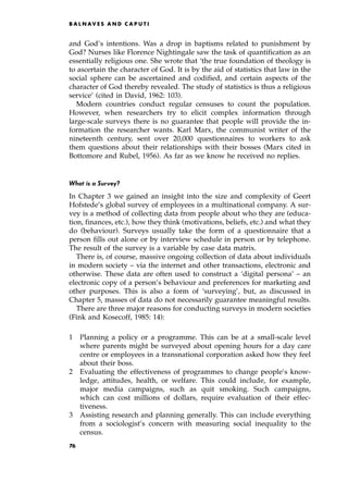 and God's intentions. Was a drop in baptisms related to punishment by
God? Nurses like Florence Nightingale saw the task of quantification as an
essentially religious one. She wrote that `the true foundation of theology is
to ascertain the character of God. It is by the aid of statistics that law in the
social sphere can be ascertained and codified, and certain aspects of the
character of God thereby revealed. The study of statistics is thus a religious
service' (cited in David, 1962: 103).
Modern countries conduct regular censuses to count the population.
However, when researchers try to elicit complex information through
large-scale surveys there is no guarantee that people will provide the in-
formation the researcher wants. Karl Marx, the communist writer of the
nineteenth century, sent over 20,000 questionnaires to workers to ask
them questions about their relationships with their bosses (Marx cited in
Bottomore and Rubel, 1956). As far as we know he received no replies.
What is a Survey?
In Chapter 3 we gained an insight into the size and complexity of Geert
Hofstede's global survey of employees in a multinational company. A sur-
vey is a method of collecting data from people about who they are (educa-
tion, finances, etc.), how they think (motivations, beliefs, etc.) and what they
do (behaviour). Surveys usually take the form of a questionnaire that a
person fills out alone or by interview schedule in person or by telephone.
The result of the survey is a variable by case data matrix.
There is, of course, massive ongoing collection of data about individuals
in modern society ± via the internet and other transactions, electronic and
otherwise. These data are often used to construct a `digital persona' ± an
electronic copy of a person's behaviour and preferences for marketing and
other purposes. This is also a form of `surveying', but, as discussed in
Chapter 5, masses of data do not necessarily guarantee meaningful results.
There are three major reasons for conducting surveys in modern societies
(Fink and Kosecoff, 1985: 14):
1 Planning a policy or a programme. This can be at a small-scale level
where parents might be surveyed about opening hours for a day care
centre or employees in a transnational corporation asked how they feel
about their boss.
2 Evaluating the effectiveness of programmes to change people's know-
ledge, attitudes, health, or welfare. This could include, for example,
major media campaigns, such as quit smoking. Such campaigns,
which can cost millions of dollars, require evaluation of their effec-
tiveness.
3 Assisting research and planning generally. This can include everything
from a sociologist's concern with measuring social inequality to the
census.
B A L N AV E S A N D C A P U T I
76
 