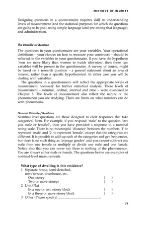 Designing questions in a questionnaire requires skill in understanding
levels of measurement (and the statistical purposes for which the questions
are going to be put); using simple language (and pre-testing that language);
and administration.
The Variable in Question
The questions in your questionnaire are your variables. Your operational
definitions ± your choices on how to measure your constructs ± should be
reflected in the variables in your questionnaire. If you have the hypothesis
`men are more likely than women to watch television', then these two
variables will be present in the questionnaire. A survey, of course, might
be based on a research question ± a general statement about an area of
interest, rather than a specific hypothesis(es). In either case you will be
dealing with variables.
The questions in a questionnaire will reflect the appropriate levels of
measurement necessary for further statistical analysis. These levels of
measurement ± nominal, ordinal, interval and ratio ± were discussed in
Chapter 3. The levels of measurement also reflect the nature of the
phenomenon you are studying. There are limits on what numbers can do
with phenomena.
Nominal Variables/Questions
Nominal-level questions are those designed to elicit responses that take
categorical form. For example, if you respond `male' to the question `Are
you male or female?', then you have provided a response to a nominal
rating scale. There is no meaningful `distance' between the numbers `1' to
represent `male' and `2' to represent `female', except that the categories are
different. It is possible to add up each of the categories and get frequencies,
but there is no such thing as `average gender' and you cannot subtract one
male from one female or multiply or divide one male and one female.
Notice also that you can never say there is nothing of the phenomenon.
You are always either male or female. The questions below are examples of
nominal-level measurements.
What type of dwelling is this residence?
1 Separate house, semi-detached,
row/terrace, townhouse, etc.
One storey ( )
Two or more storeys ( )
2 Unit/Flat
In a one or two storey block ( )
In a three or more storey block ( )
3 Other (Please specify).....................................................
ME T H O D S O F I N Q U I R Y
77
 