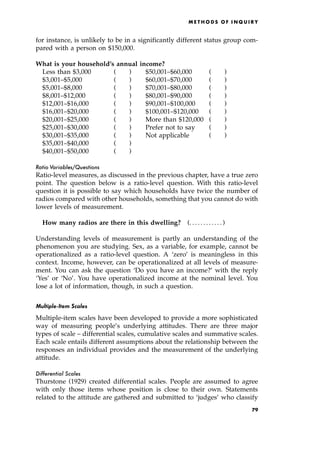 for instance, is unlikely to be in a significantly different status group com-
pared with a person on $150,000.
What is your household's annual income?
Less than $3,000 ( ) $50,001±$60,000 ( )
$3,001±$5,000 ( ) $60,001±$70,000 ( )
$5,001±$8,000 ( ) $70,001±$80,000 ( )
$8,001±$12,000 ( ) $80,001±$90,000 ( )
$12,001±$16,000 ( ) $90,001±$100,000 ( )
$16,001±$20,000 ( ) $100,001±$120,000 ( )
$20,001±$25,000 ( ) More than $120,000 ( )
$25,001±$30,000 ( ) Prefer not to say ( )
$30,001±$35,000 ( ) Not applicable ( )
$35,001±$40,000 ( )
$40,001±$50,000 ( )
Ratio Variables/Questions
Ratio-level measures, as discussed in the previous chapter, have a true zero
point. The question below is a ratio-level question. With this ratio-level
question it is possible to say which households have twice the number of
radios compared with other households, something that you cannot do with
lower levels of measurement.
How many radios are there in this dwelling? (. . . . . . . . . . . . )
Understanding levels of measurement is partly an understanding of the
phenomenon you are studying. Sex, as a variable, for example, cannot be
operationalized as a ratio-level question. A `zero' is meaningless in this
context. Income, however, can be operationalized at all levels of measure-
ment. You can ask the question `Do you have an income?' with the reply
`Yes' or `No'. You have operationalized income at the nominal level. You
lose a lot of information, though, in such a question.
Multiple-Item Scales
Multiple-item scales have been developed to provide a more sophisticated
way of measuring people's underlying attitudes. There are three major
types of scale ± differential scales, cumulative scales and summative scales.
Each scale entails different assumptions about the relationship between the
responses an individual provides and the measurement of the underlying
attitude.
Differential Scales
Thurstone (1929) created differential scales. People are assumed to agree
with only those items whose position is close to their own. Statements
related to the attitude are gathered and submitted to `judges' who classify
ME T H O D S O F I N Q U I R Y
79
 