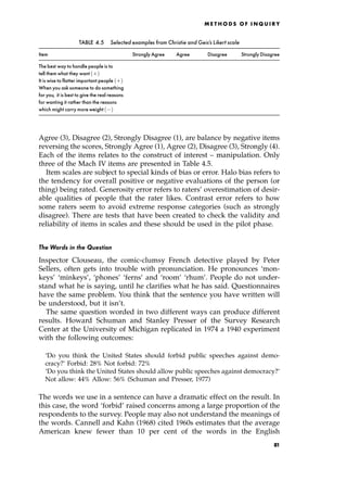 Agree (3), Disagree (2), Strongly Disagree (1), are balance by negative items
reversing the scores, Strongly Agree (1), Agree (2), Disagree (3), Strongly (4).
Each of the items relates to the construct of interest ± manipulation. Only
three of the Mach IV items are presented in Table 4.5.
Item scales are subject to special kinds of bias or error. Halo bias refers to
the tendency for overall positive or negative evaluations of the person (or
thing) being rated. Generosity error refers to raters' overestimation of desir-
able qualities of people that the rater likes. Contrast error refers to how
some raters seem to avoid extreme response categories (such as strongly
disagree). There are tests that have been created to check the validity and
reliability of items in scales and these should be used in the pilot phase.
The Words in the Question
Inspector Clouseau, the comic-clumsy French detective played by Peter
Sellers, often gets into trouble with pronunciation. He pronounces `mon-
keys' `minkeys', `phones' `ferns' and `room' `rhum'. People do not under-
stand what he is saying, until he clarifies what he has said. Questionnaires
have the same problem. You think that the sentence you have written will
be understood, but it isn't.
The same question worded in two different ways can produce different
results. Howard Schuman and Stanley Presser of the Survey Research
Center at the University of Michigan replicated in 1974 a 1940 experiment
with the following outcomes:
`Do you think the United States should forbid public speeches against demo-
cracy?' Forbid: 28% Not forbid: 72%
`Do you think the United States should allow public speeches against democracy?'
Not allow: 44% Allow: 56% (Schuman and Presser, 1977)
The words we use in a sentence can have a dramatic effect on the result. In
this case, the word `forbid' raised concerns among a large proportion of the
respondents to the survey. People may also not understand the meanings of
the words. Cannell and Kahn (1968) cited 1960s estimates that the average
American knew fewer than 10 per cent of the words in the English
ME T H O D S O F I N Q U I R Y
TABLE 4.5 Selected examples from Christie and Geis's Likert scale
Item Strongly Agree Agree Disagree Strongly Disagree
The best way to handle people is to
tell them what they want ‡†
It is wise to flatter important people ‡†
When you ask someone to do something
for you, it is best to give the real reasons
for wanting it rather than the reasons
which might carry more weight †
81
 