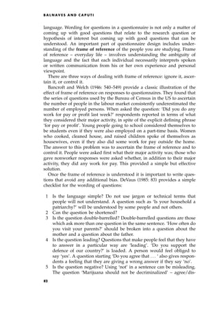 language. Wording for questions in a questionnaire is not only a matter of
coming up with good questions that relate to the research question or
hypothesis of interest but coming up with good questions that can be
understood. An important part of questionnaire design includes under-
standing of the frame of reference of the people you are studying. Frame
of reference ± everyday life ± involves understanding the ambiguity of
language and the fact that each individual necessarily interprets spoken
or written communication from his or her own experience and personal
viewpoint.
There are three ways of dealing with frame of reference: ignore it, ascer-
tain it, or control it.
Bancroft and Welch (1946: 540±549) provide a classic illustration of the
effect of frame of reference on responses to questionnaires. They found that
the series of questions used by the Bureau of Census in the US to ascertain
the number of people in the labour market consistently underestimated the
number of employed persons. When asked the question: `Did you do any
work for pay or profit last week?' respondents reported in terms of what
they considered their major activity, in spite of the explicit defining phrase
`for pay or profit'. Young people going to school considered themselves to
be students even if they were also employed on a part-time basis. Women
who cooked, cleaned house, and raised children spoke of themselves as
housewives, even if they also did some work for pay outside the home.
The answer to this problem was to ascertain the frame of reference and to
control it. People were asked first what their major activity was; those who
gave nonworker responses were asked whether, in addition to their major
activity, they did any work for pay. This provided a simple but effective
solution.
Once the frame of reference is understood it is important to write ques-
tions that avoid any additional bias. DeVaus (1985: 83) provides a simple
checklist for the wording of questions:
1 Is the language simple? Do not use jargon or technical terms that
people will not understand. A question such as `Is your household a
patriarchy?' will be understood by some people and not others.
2 Can the question be shortened?
3 Is the question double-barrelled? Double-barrelled questions are those
which ask more than one question in the same sentence. `How often do
you visit your parents?' should be broken into a question about the
mother and a question about the father.
4 Is the question leading? Questions that make people feel that they have
to answer in a particular way are `leading'. `Do you support the
defence of our country?' is loaded. A person would feel obliged to
say `yes'. A question starting `Do you agree that . . . ` also gives respon-
dents a feeling that they are giving a wrong answer if they say `no'.
5 Is the question negative? Using `not' in a sentence can be misleading.
The question `Marijuana should not be decriminalized' ± agree/dis-
B A L N AV E S A N D C A P U T I
82
 