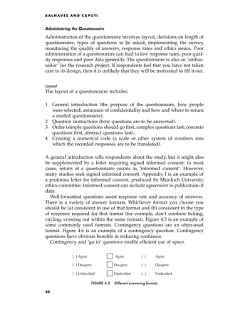 Administering the Questionnaire
Administration of the questionnaire involves layout, decisions on length of
questionnaire, types of questions to be asked, implementing the survey,
monitoring the quality of answers, response rates and ethics issues. Poor
administration of a questionnaire can lead to low response rates, poor qual-
ity responses and poor data generally. The questionnaire is also an `ambas-
sador' for the research project. If respondents feel that you have not taken
care in its design, then it is unlikely that they will be motivated to fill it out.
Layout
The layout of a questionnaire includes:
1 General introduction (the purpose of the questionnaire, how people
were selected, assurance of confidentiality and how and where to return
a mailed questionnaire).
2 Question instructions (how questions are to be answered).
3 Order (simple questions should go first, complex questions last; concrete
questions first, abstract questions last).
4 Creating a numerical code (a scale or other system of numbers into
which the recorded responses are to be translated).
A general introduction tells respondents about the study, but it might also
be supplemented by a letter requiring signed informed consent. In most
cases, return of a questionnaire counts as `informed consent'. However,
many studies seek signed informed consent. Appendix I is an example of
a proforma letter for informed consent, produced by Murdoch University
ethics committee. Informed consent can include agreement to publication of
data.
Well-formatted questions assist response rate and accuracy of answers.
There is a variety of answer formats. Whichever format you choose you
should be (a) consistent in use of that format and (b) consistent in the type
of response required for that format (for example, don't combine ticking,
circling, crossing out within the same format). Figure 4.5 is an example of
some commonly used formats. Contingency questions are an often-used
format. Figure 4.6 is an example of a contingency question. Contingency
questions have obvious benefits in reducing confusion.
Contingency and `go to' questions enable efficient use of space.
B A L N AV E S A N D C A P U T I
[ ] Agree Agree ( ) Agree
[ ] Disagree Disagree ( ) Disagree
[ ] Undecided Undecided ( ) Undecided
FIGURE 4.5 Different answering formats
84
 