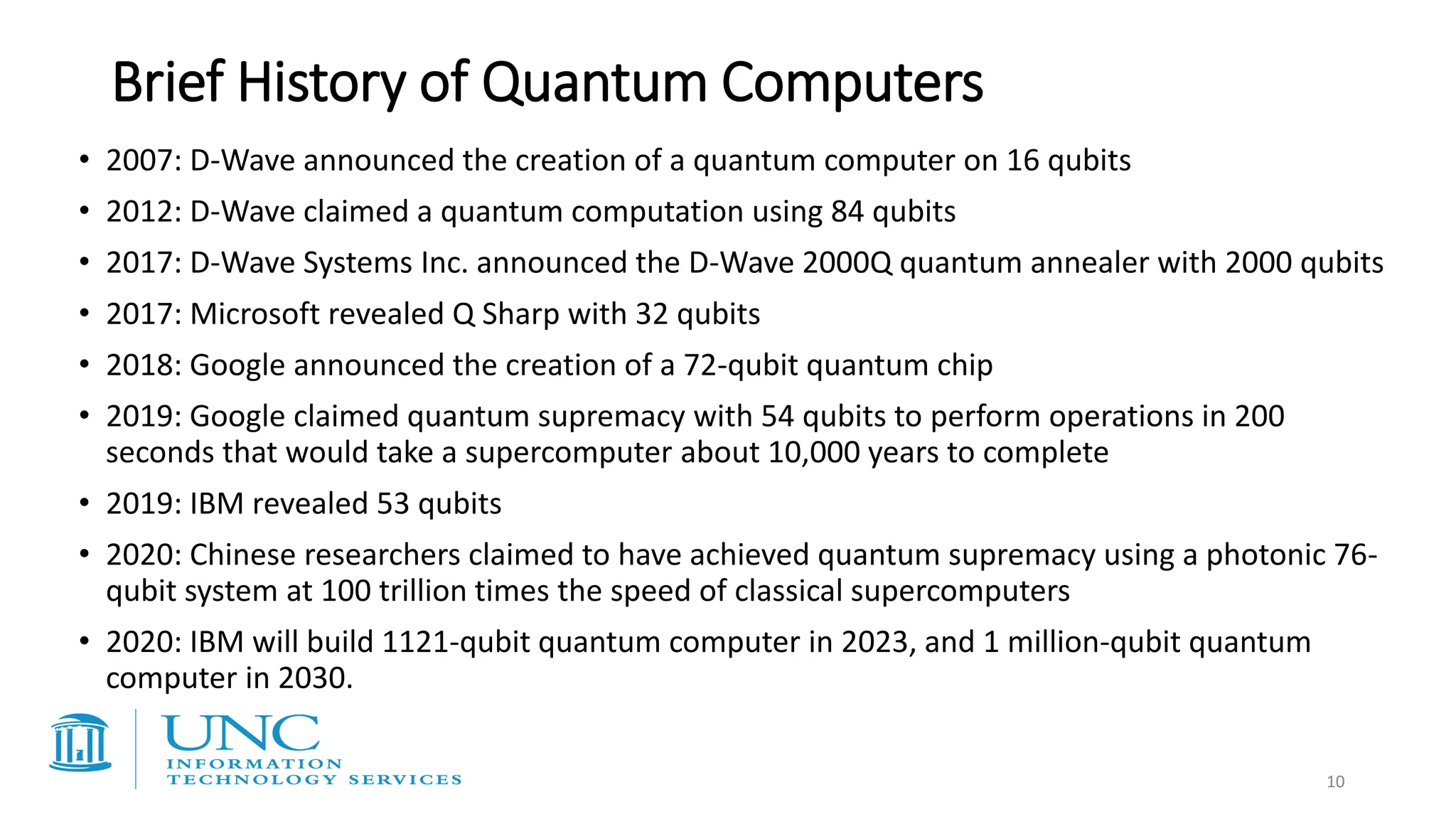 Brief History of Quantum Computers
• 2007: D-Wave announced the creation of a quantum computer on 16 qubits
• 2012: D-Wave claimed a quantum computation using 84 qubits
• 2017: D-Wave Systems Inc. announced the D-Wave 2000Q quantum annealer with 2000 qubits
• 2017: Microsoft revealed Q Sharp with 32 qubits
• 2018: Google announced the creation of a 72-qubit quantum chip
• 2019: Google claimed quantum supremacy with 54 qubits to perform operations in 200
seconds that would take a supercomputer about 10,000 years to complete
• 2019: IBM revealed 53 qubits
• 2020: Chinese researchers claimed to have achieved quantum supremacy using a photonic 76-
qubit system at 100 trillion times the speed of classical supercomputers
• 2020: IBM will build 1121-qubit quantum computer in 2023, and 1 million-qubit quantum
computer in 2030.
10
 