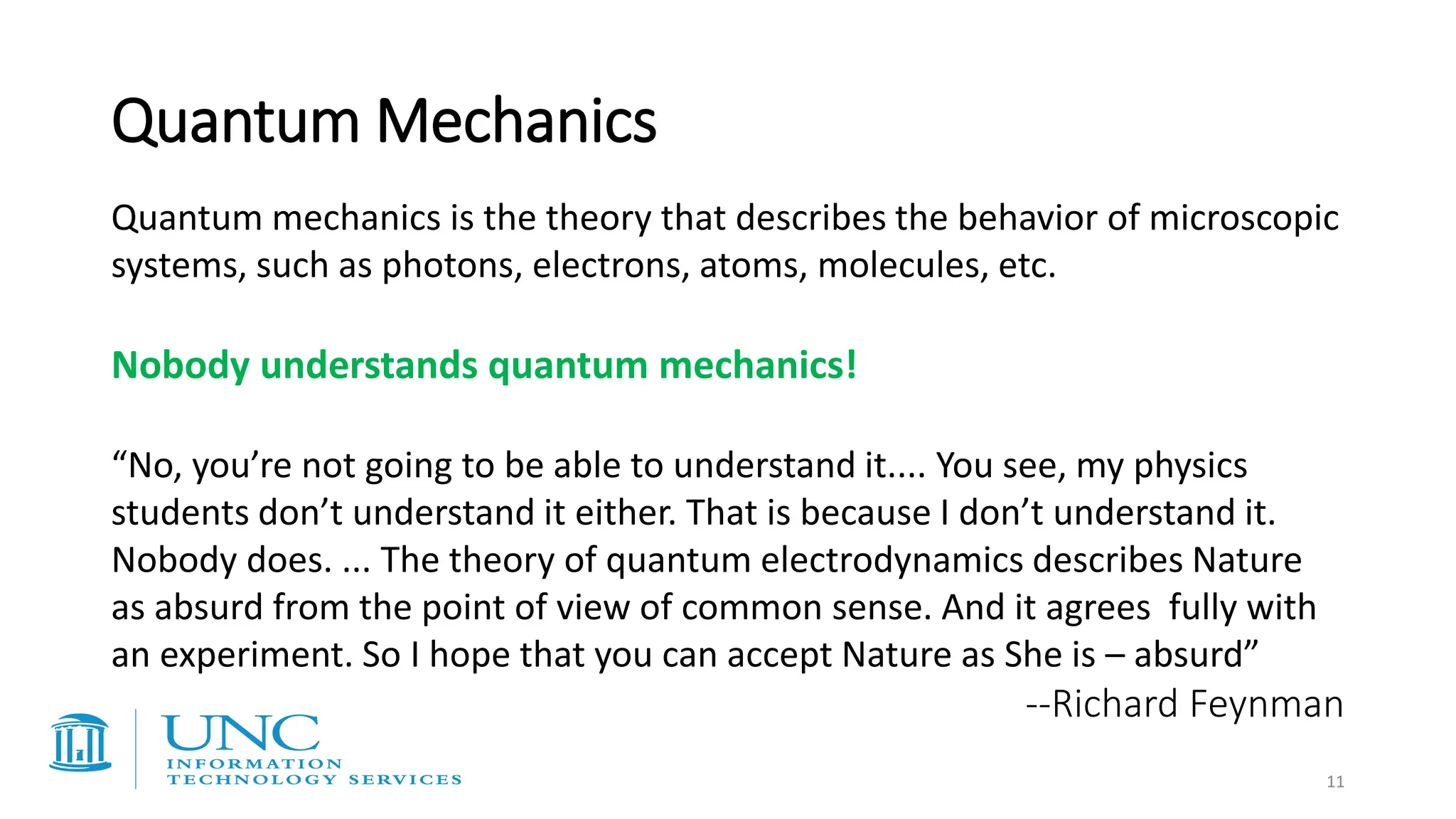 Quantum Mechanics
Quantum mechanics is the theory that describes the behavior of microscopic
systems, such as photons, electrons, atoms, molecules, etc.
Nobody understands quantum mechanics!
“No, you’re not going to be able to understand it.... You see, my physics
students don’t understand it either. That is because I don’t understand it.
Nobody does. ... The theory of quantum electrodynamics describes Nature
as absurd from the point of view of common sense. And it agrees fully with
an experiment. So I hope that you can accept Nature as She is – absurd”
--Richard Feynman
11
 