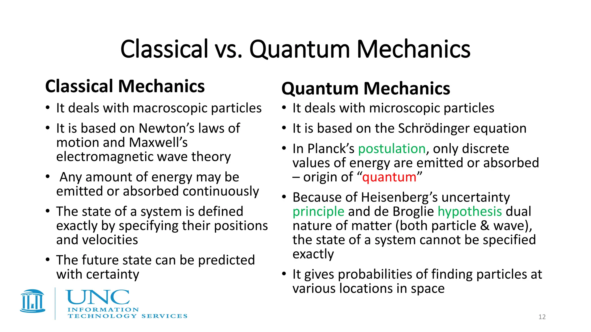 Classical vs. Quantum Mechanics
Classical Mechanics
• It deals with macroscopic particles
• It is based on Newton’s laws of
motion and Maxwell’s
electromagnetic wave theory
• Any amount of energy may be
emitted or absorbed continuously
• The state of a system is defined
exactly by specifying their positions
and velocities
• The future state can be predicted
with certainty
Quantum Mechanics
• It deals with microscopic particles
• It is based on the Schrödinger equation
• In Planck’s postulation, only discrete
values of energy are emitted or absorbed
– origin of “quantum”
• Because of Heisenberg’s uncertainty
principle and de Broglie hypothesis dual
nature of matter (both particle & wave),
the state of a system cannot be specified
exactly
• It gives probabilities of finding particles at
various locations in space
12
 