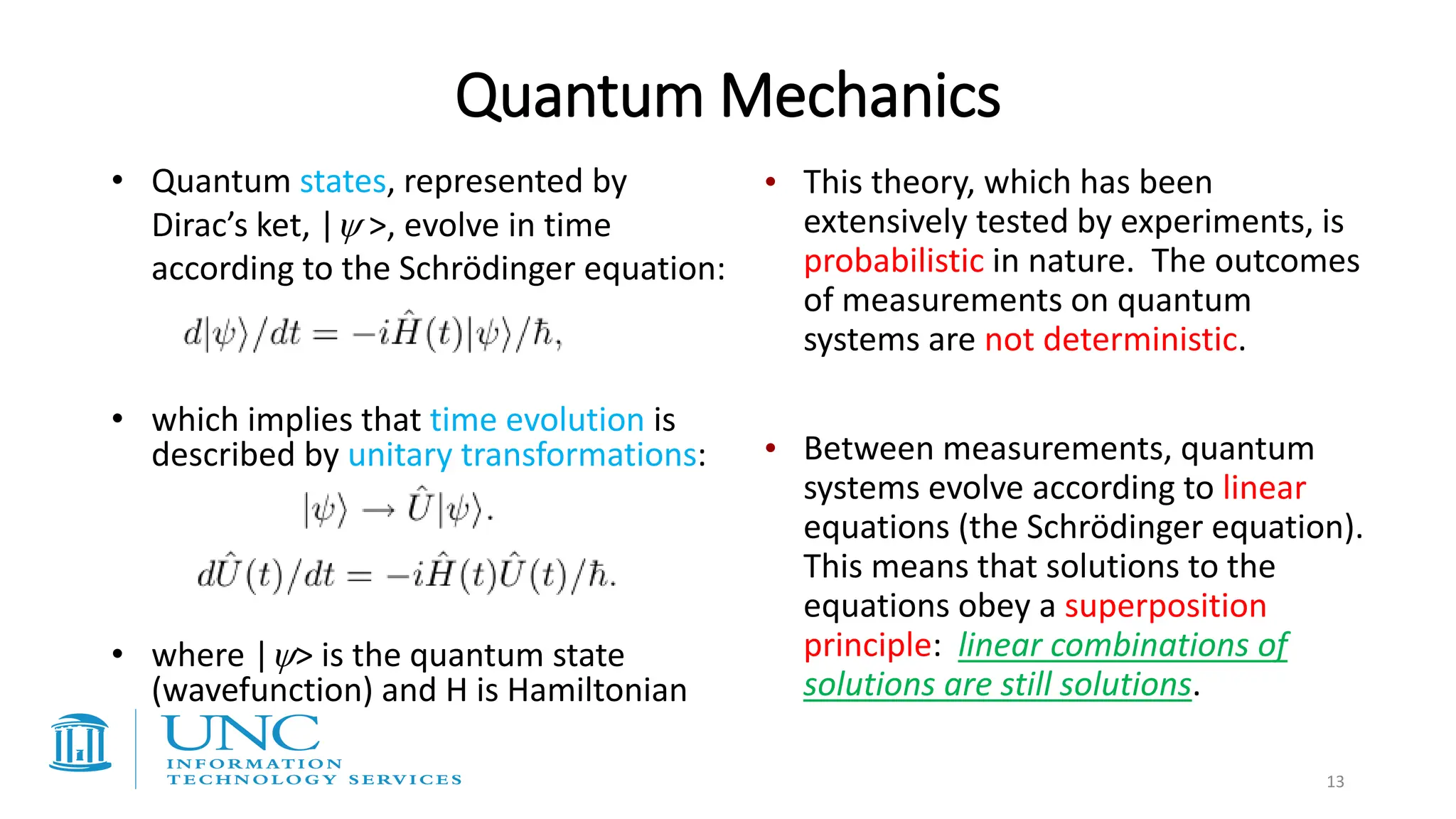 Quantum Mechanics
• Quantum states, represented by
Dirac’s ket, | >, evolve in time
according to the Schrödinger equation:
• which implies that time evolution is
described by unitary transformations:
• where |> is the quantum state
(wavefunction) and H is Hamiltonian
• This theory, which has been
extensively tested by experiments, is
probabilistic in nature. The outcomes
of measurements on quantum
systems are not deterministic.
• Between measurements, quantum
systems evolve according to linear
equations (the Schrödinger equation).
This means that solutions to the
equations obey a superposition
principle: linear combinations of
solutions are still solutions.
13
 