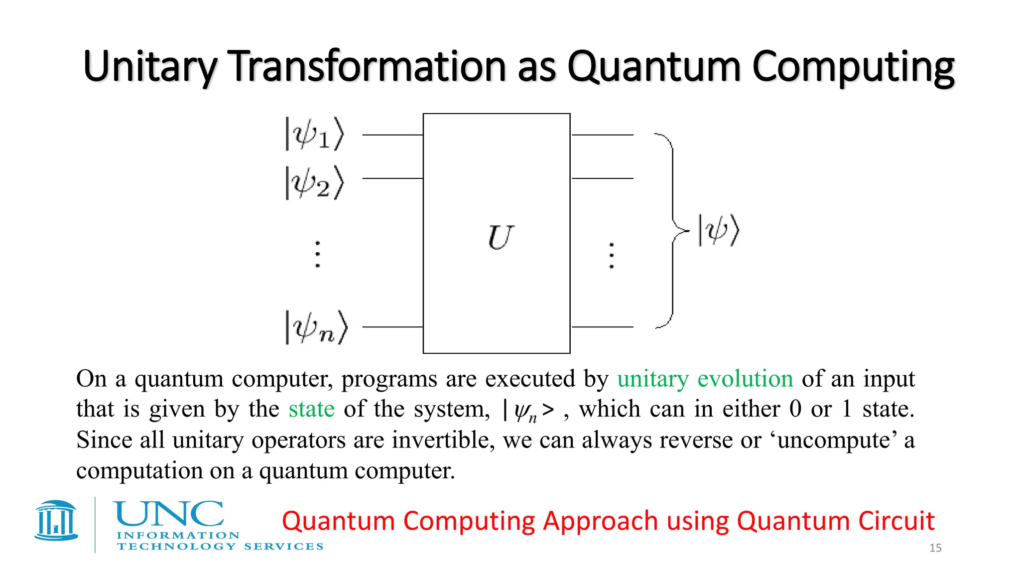 15
Unitary Transformation as Quantum Computing
On a quantum computer, programs are executed by unitary evolution of an input
that is given by the state of the system, |n > , which can in either 0 or 1 state.
Since all unitary operators are invertible, we can always reverse or ‘uncompute’ a
computation on a quantum computer.
Quantum Computing Approach using Quantum Circuit
 