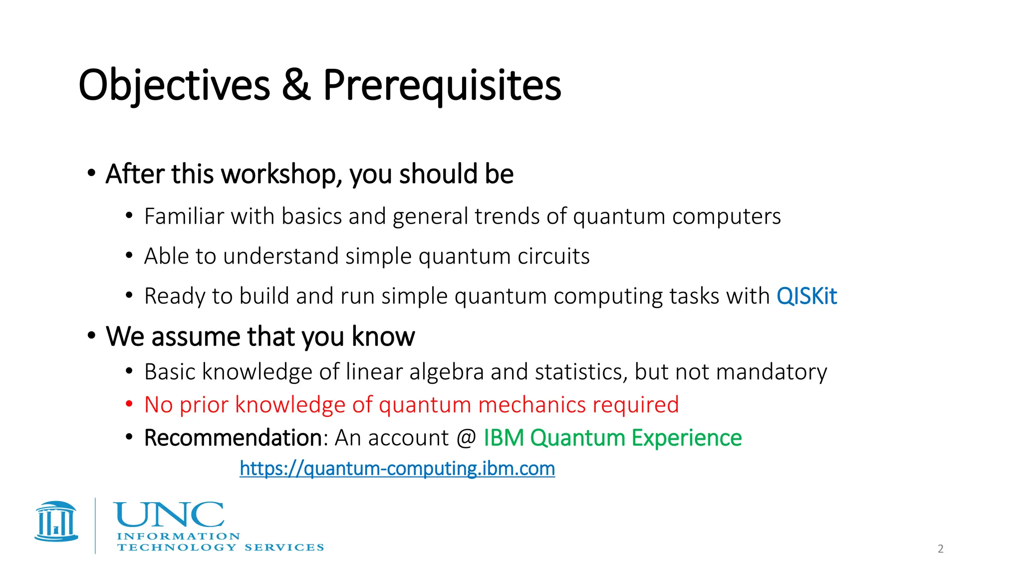 Objectives & Prerequisites
• After this workshop, you should be
• Familiar with basics and general trends of quantum computers
• Able to understand simple quantum circuits
• Ready to build and run simple quantum computing tasks with QISKit
• We assume that you know
• Basic knowledge of linear algebra and statistics, but not mandatory
• No prior knowledge of quantum mechanics required
• Recommendation: An account @ IBM Quantum Experience
https://quantum-computing.ibm.com
2
 