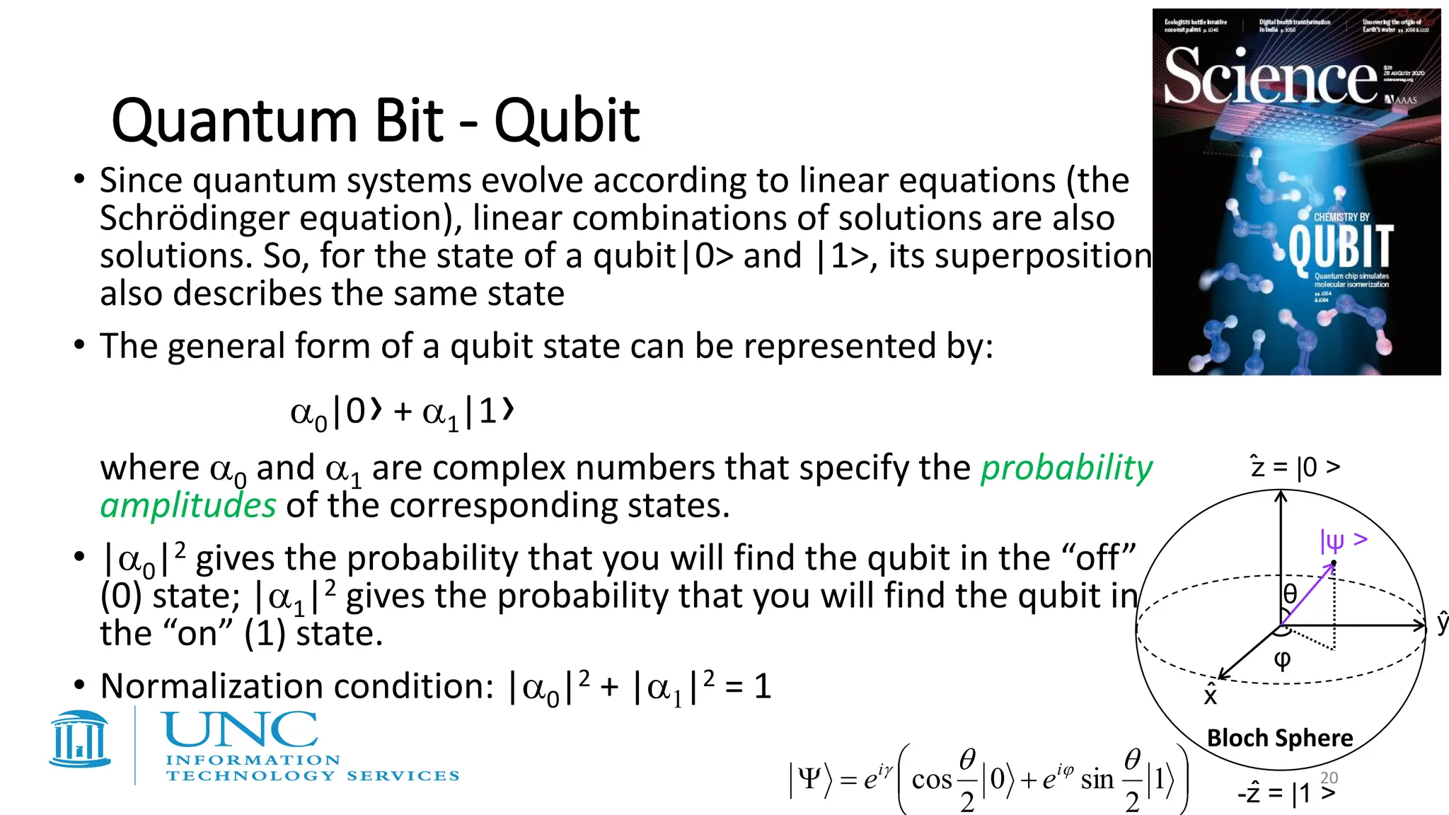 Quantum Bit - Qubit
z = |0 >
-z = |1 >
x
y
θ
φ
|ψ >
ˆ
ˆ
ˆ
ˆ




+
=
 1
2
sin
0
2
cos

 
 i
i
e
e
• Since quantum systems evolve according to linear equations (the
Schrödinger equation), linear combinations of solutions are also
solutions. So, for the state of a qubit|0> and |1>, its superposition
also describes the same state
• The general form of a qubit state can be represented by:
0|0› + 1|1›
where 0 and 1 are complex numbers that specify the probability
amplitudes of the corresponding states.
• |0|2 gives the probability that you will find the qubit in the “off”
(0) state; |1|2 gives the probability that you will find the qubit in
the “on” (1) state.
• Normalization condition: |0|2 + |1|2 = 1
20
Bloch Sphere
 