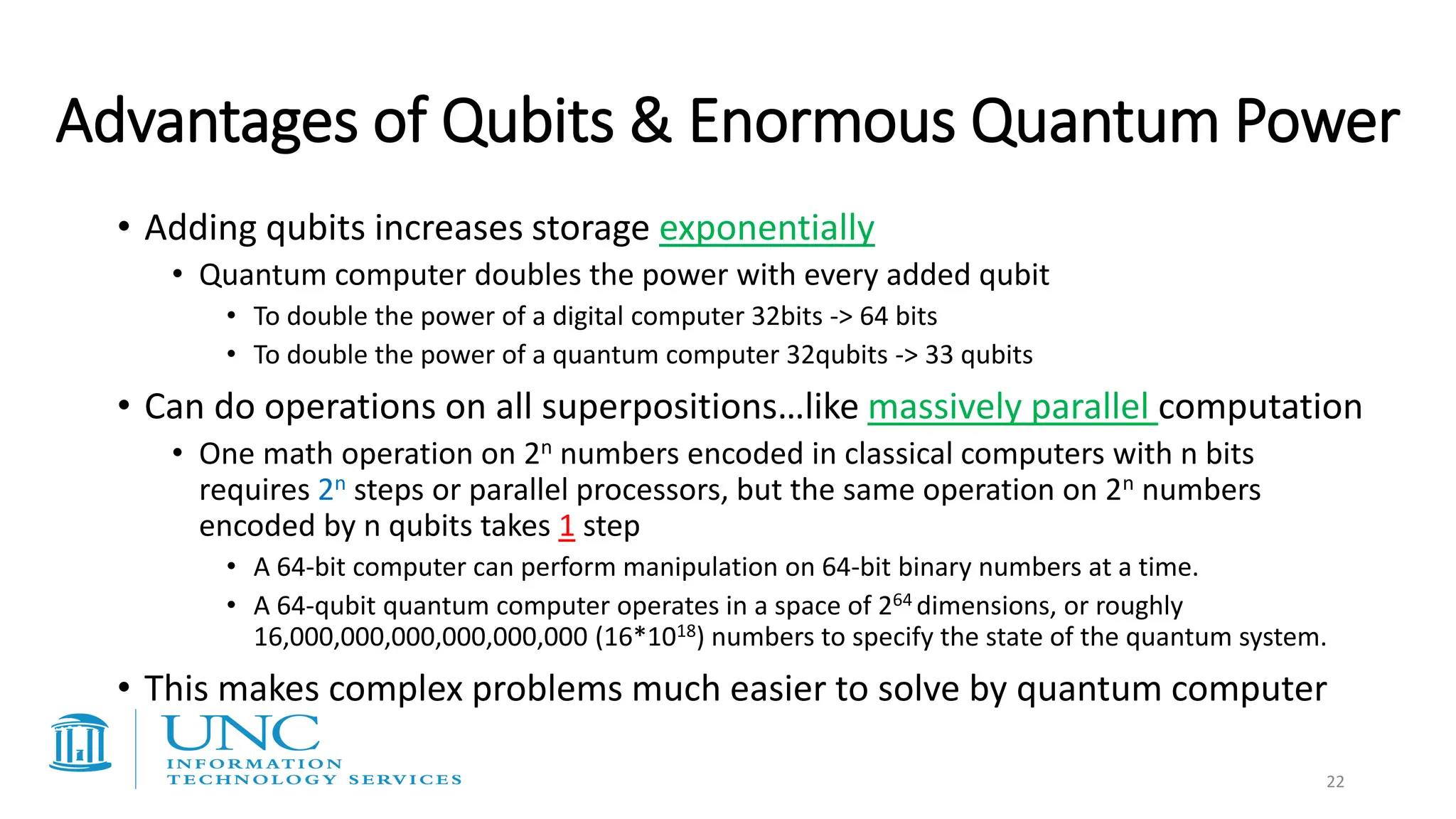 • Adding qubits increases storage exponentially
• Quantum computer doubles the power with every added qubit
• To double the power of a digital computer 32bits -> 64 bits
• To double the power of a quantum computer 32qubits -> 33 qubits
• Can do operations on all superpositions…like massively parallel computation
• One math operation on 2n numbers encoded in classical computers with n bits
requires 2n steps or parallel processors, but the same operation on 2n numbers
encoded by n qubits takes 1 step
• A 64-bit computer can perform manipulation on 64-bit binary numbers at a time.
• A 64-qubit quantum computer operates in a space of 264 dimensions, or roughly
16,000,000,000,000,000,000 (16*1018) numbers to specify the state of the quantum system.
• This makes complex problems much easier to solve by quantum computer
Advantages of Qubits & Enormous Quantum Power
22
 