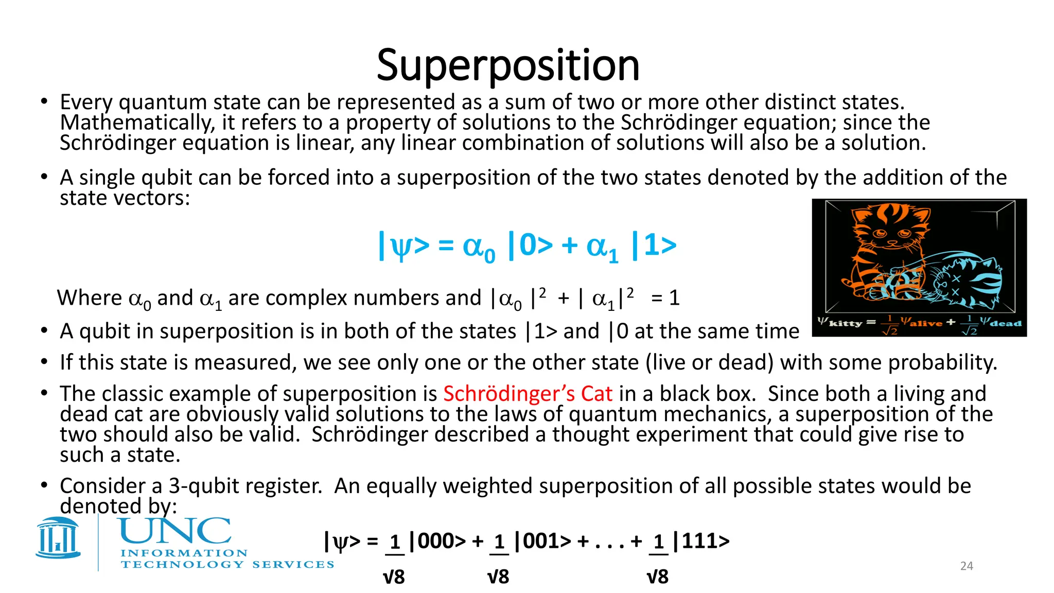 Superposition
• Every quantum state can be represented as a sum of two or more other distinct states.
Mathematically, it refers to a property of solutions to the Schrödinger equation; since the
Schrödinger equation is linear, any linear combination of solutions will also be a solution.
• A single qubit can be forced into a superposition of the two states denoted by the addition of the
state vectors:
|> = 0 |0> + 1 |1>
Where 0 and 1 are complex numbers and |0 |2 + | 1|2 = 1
• A qubit in superposition is in both of the states |1> and |0 at the same time
• If this state is measured, we see only one or the other state (live or dead) with some probability.
• The classic example of superposition is Schrödinger’s Cat in a black box. Since both a living and
dead cat are obviously valid solutions to the laws of quantum mechanics, a superposition of the
two should also be valid. Schrödinger described a thought experiment that could give rise to
such a state.
• Consider a 3-qubit register. An equally weighted superposition of all possible states would be
denoted by:
|> = |000> + |001> + . . . + |111>
1
√8
1
√8
1
√8
24
 