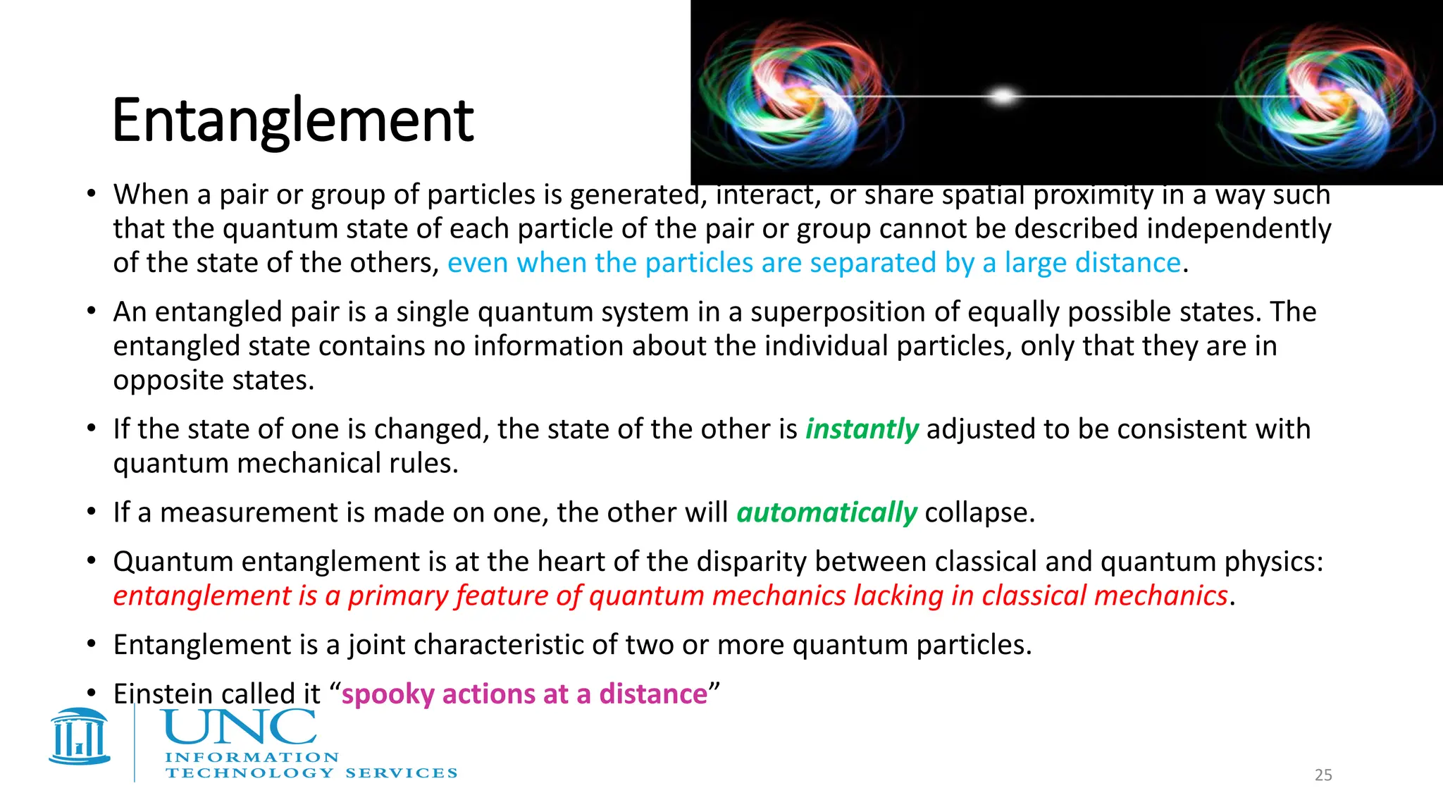 Entanglement
• When a pair or group of particles is generated, interact, or share spatial proximity in a way such
that the quantum state of each particle of the pair or group cannot be described independently
of the state of the others, even when the particles are separated by a large distance.
• An entangled pair is a single quantum system in a superposition of equally possible states. The
entangled state contains no information about the individual particles, only that they are in
opposite states.
• If the state of one is changed, the state of the other is instantly adjusted to be consistent with
quantum mechanical rules.
• If a measurement is made on one, the other will automatically collapse.
• Quantum entanglement is at the heart of the disparity between classical and quantum physics:
entanglement is a primary feature of quantum mechanics lacking in classical mechanics.
• Entanglement is a joint characteristic of two or more quantum particles.
• Einstein called it “spooky actions at a distance”
25
 