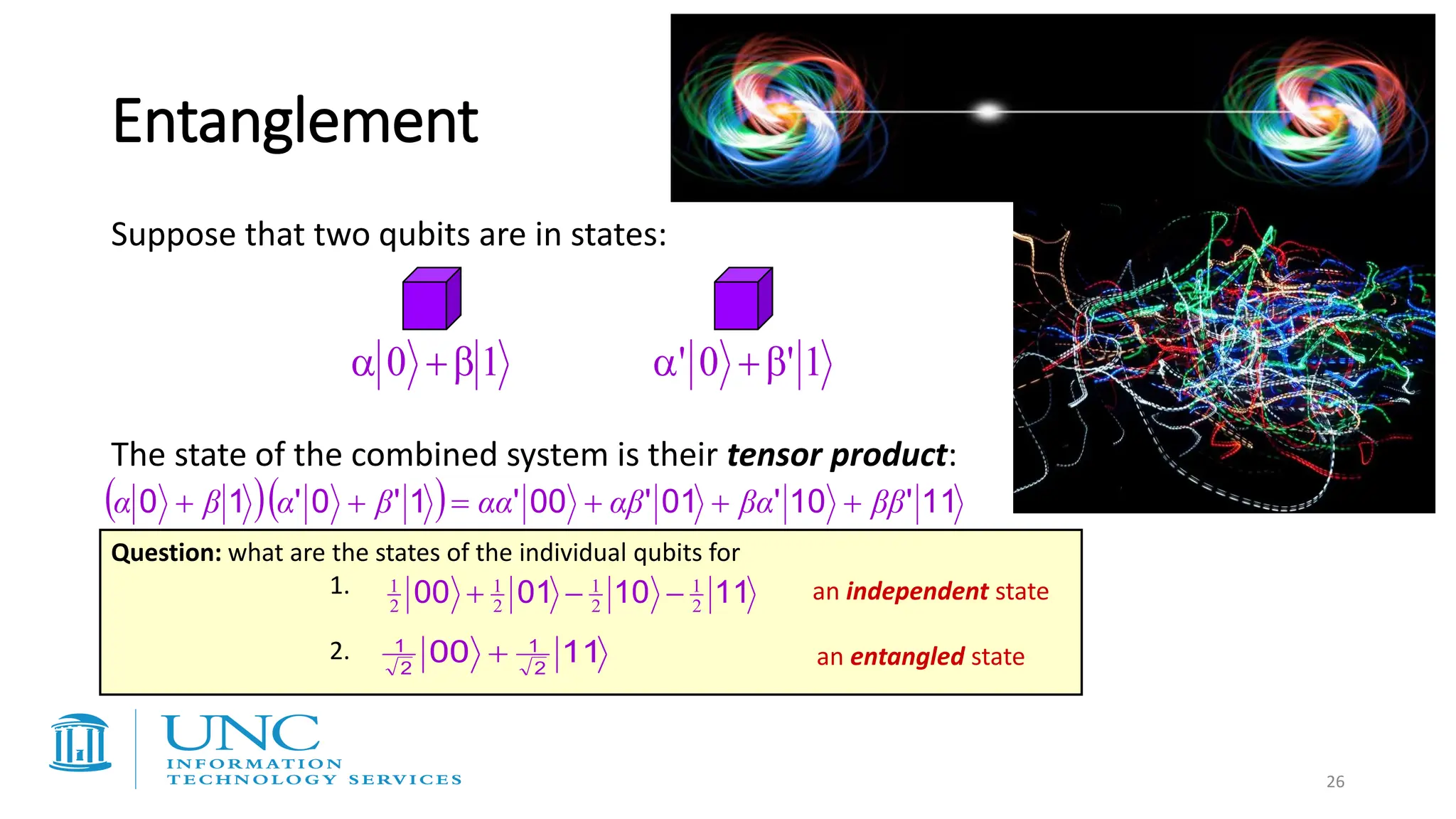 26
( )( ) 11
'
10
'
01
'
00
'
1
'
0
'
1
0 ββ
βα
αβ
αα
β
α
β
α +
+
+
=
+
+
The state of the combined system is their tensor product:
Suppose that two qubits are in states:
1
0 
+
 1
'
0
' 
+

Entanglement
11
10
01
00 2
1
2
1
2
1
2
1
−
−
+
Question: what are the states of the individual qubits for
1.
2. 11
00 2
1
2
1
+ an entangled state
an independent state
 