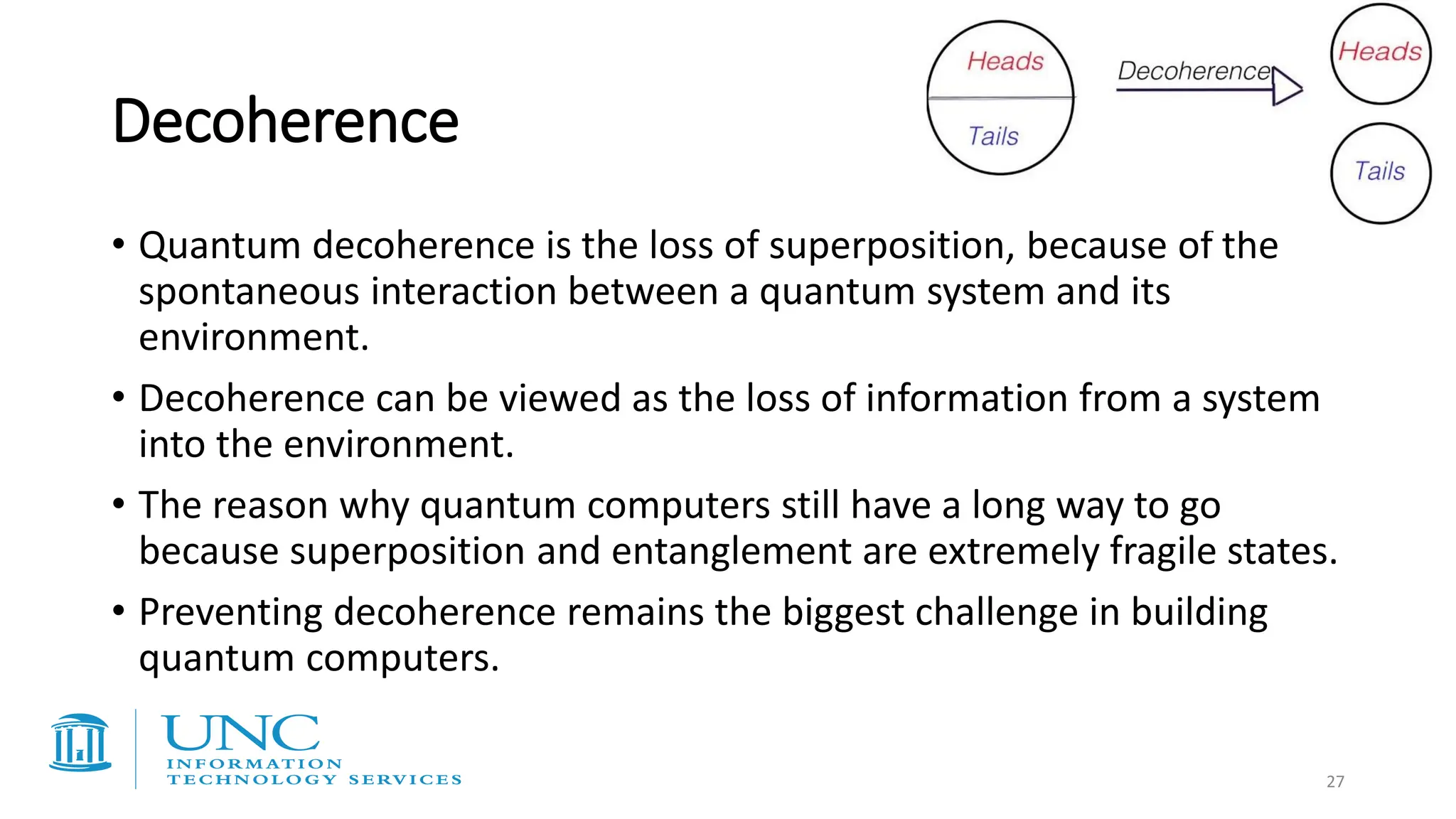 Decoherence
• Quantum decoherence is the loss of superposition, because of the
spontaneous interaction between a quantum system and its
environment.
• Decoherence can be viewed as the loss of information from a system
into the environment.
• The reason why quantum computers still have a long way to go
because superposition and entanglement are extremely fragile states.
• Preventing decoherence remains the biggest challenge in building
quantum computers.
27
 